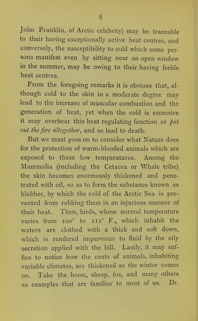 John Franklin, of Arctic celebrity) may be traceable to their having exceptionally active heat centres, and conversely, the susceptibility to cold which some per- sons manifest even by sitting near an open window in the summer, may be owing to their having feeble heat centres. From the foregoing remarks it is obvious that, al- though cold to the skin in a moderate degree may lead to the increase of muscular combustion and the generation of heat, yet when the cold is excessive it may overbear this heat regulating function or put out the fire altogether, and so lead to death. But we must pass on to consider what Nature does for the protection of warm-blooded animals which are exposed to these low temperatures. Among the Mammalia (including the Cetacea or Whale tribe) the skin becomes enormously thickened and pene- trated with oil, so as to form the substance known as blubber, by which the cold of the Arctic Sea is pre- vented from robbing them in an injurious manner of their heat. Then, birds, whose normal temperature varies from ioo° to iii° P., which inhabit the waters are clothed with a thick and soft down, which is rendered impervious to fluid by the oily secretion applied with the bill. Lastly, it may suf- fice to notice how the coats of animals, inhabiting variable climates, are thickened as the winter comes on. Take the horse, sheep, fox, and many others as examples that are familiar to most of us. Dr.