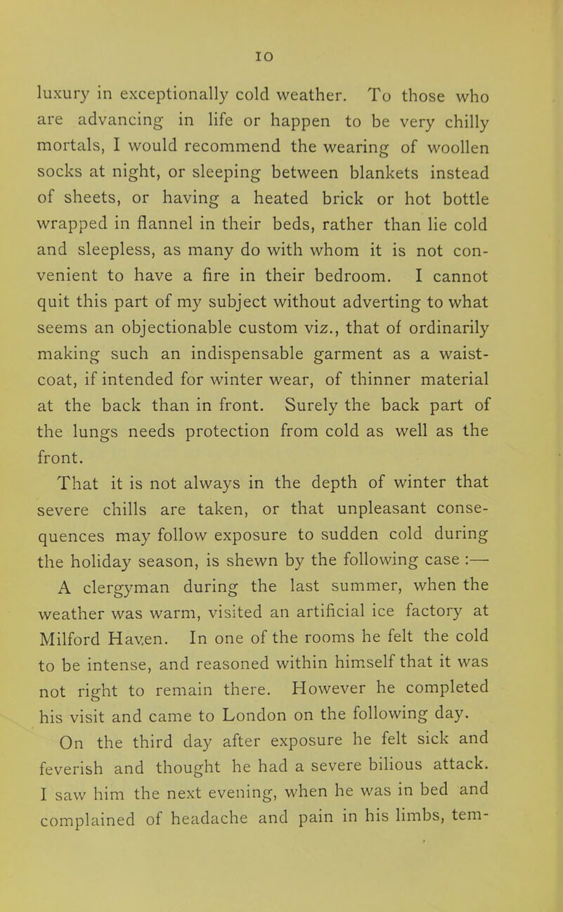 luxury in exceptionally cold weather. To those who are advancing in life or happen to be very chilly mortals, I would recommend the wearing of woollen socks at night, or sleeping between blankets instead of sheets, or having a heated brick or hot bottle wrapped in flannel in their beds, rather than lie cold and sleepless, as many do with whom it is not con- venient to have a fire in their bedroom. I cannot quit this part of my subject without adverting to what seems an objectionable custom viz., that of ordinarily making such an indispensable garment as a waist- coat, if intended for winter wear, of thinner material at the back than in front. Surely the back part of the lungs needs protection from cold as well as the front. That it is not always in the depth of winter that severe chills are taken, or that unpleasant conse- quences may follow exposure to sudden cold during the holiday season, is shewn by the following case :— A clergyman during the last summer, when the weather was warm, visited an artificial ice factory at Milford Haven. In one of the rooms he felt the cold to be intense, and reasoned within himself that it was not right to remain there. However he completed his visit and came to London on the following day. On the third day after exposure he felt sick and feverish and thought he had a severe bilious attack. I saw him the next evening, when he was in bed and complained of headache and pain in his hmbs, tern-