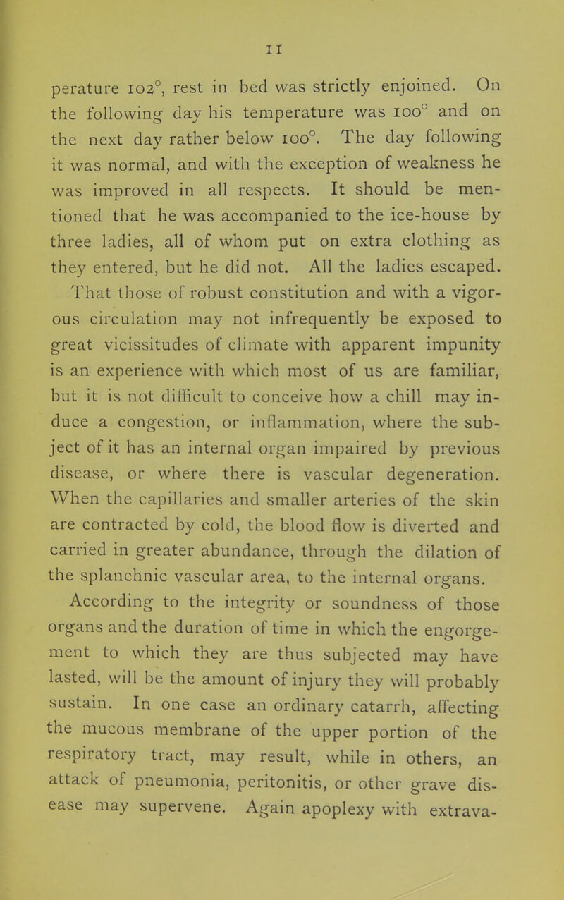 perature 102°, rest in bed was strictly enjoined. On the following day his temperature was 100° and on the next day rather below 100°. The day following it was normal, and with the exception of weakness he was improved in all respects. It should be men- tioned that he was accompanied to the ice-house by three ladies, all of whom put on extra clothing as they entered, but he did not. All the ladies escaped. That those of robust constitution and with a vigor- ous circulation may not infrequently be exposed to great vicissitudes of chniate with apparent impunity is an experience with which most of us are familiar, but it is not difficult to conceive how a chill may in- duce a congestion, or inflammation, where the sub- ject of it has an internal organ impaired by previous disease, or where there is vascular degeneration. When the capillaries and smaller arteries of the skin are contracted by cold, the blood flow is diverted and carried in greater abundance, through the dilation of the splanchnic vascular area, to the internal organs. According to the integrity or soundness of those organs and the duration of time in which the engorge- ment to which they are thus subjected may have lasted, will be the amount of injury they will probably sustain. In one case an ordinary catarrh, affecting the mucous membrane of the upper portion of the respiratory tract, may result, while in others, an attack of pneumonia, peritonitis, or other grave dis- ease may supervene. Again apoplexy with extrava-