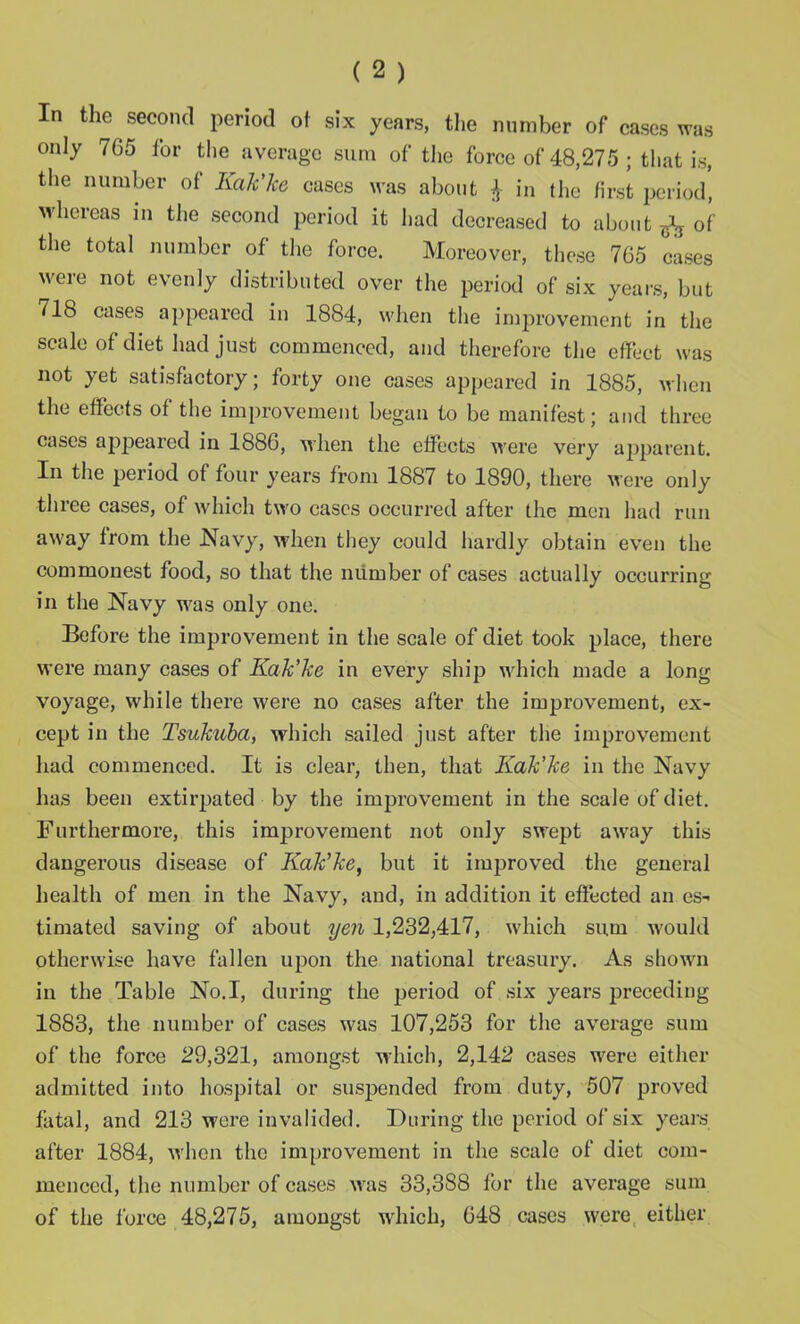 In the second period of six years, the number of cases was only 765 for the average sum of the force of 48,275 ; that is, the number of Kak'ke cases was about $ in the first period, whereas in the second period it had decreased to about ^ of the total number of the force. Moreover, these 765 cases were not evenly distributed over the period of six years, but 718 cases appeared in 1884, when the improvement in the scale of diet had just commenced, and therefore the effect was not yet satisfactory; forty one eases appeared in 1885, when the effects of the improvement began to be manifest; and three cases appeared in 1886, when the effects were very apparent. In the period of four years from 1887 to 1890, there were only three cases, of which two cases occurred after the men had run away from the Navy, when they could hardly obtain even the commonest food, so that the number of cases actually occurring in the Navy was only one. Before the improvement in the scale of diet took place, there were many cases of Kak'ke in every ship which made a long voyage, while there were no cases after the improvement, ex- cept in the Tsukuba, which sailed just after the improvement had commenced. It is clear, then, that Kak’ke in the Navy has been extirpated by the improvement in the scale of diet. Furthermore, this improvement not only swept away this dangerous disease of Kak'ke, but it improved the general health of men in the Navy, and, in addition it effected an es- timated saving of about yen 1,232,417, which sum would otherwise have fallen upon the national treasury. As shown in the Table No.I, during the period of six years preceding 1883, the number of cases was 107,253 for the average sum of the force 29,321, amongst which, 2,142 cases were either admitted into hospital or suspended from duty, 507 proved fatal, and 213 were invalided. During the period of six years after 1884, when the improvement in the scale of diet com- menced, the number of cases was 33,388 for the average sum of the force 48,275, amongst which, 648 cases were either