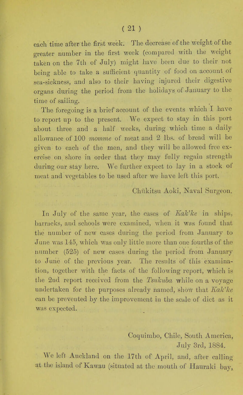 each time after the first week. The decrease of the weight of the greater number in the first week (compared with the weight taken on the 7th of July) might have been due to their not being able to take a sufficient quantity of food on account of sea-sickness, and also to their having injured their digestive organs during the period from the holidays of January to the time of sailing. The foregoing is a brief account of the events which I have to report up to the present. We expect to stay in this port about three and a half weeks, during which time a daily allowance of 100 momme of meat and 2 lbs. of bread will be given to each of the men, and they will be allowed free ex- ercise on shore in order that they may fully regain strength during our stay here. We further expect to lay in a stock of meat and vegetables to be used after we have left this port. Chfikitsu Aoki, Naval Surgeon. In July of the same year, the cases of Kak’ke in ships, barracks, and schools were examined, when it was found that the number of new cases during the period from January to June was 145, which was only little more than one fourths of the number (525) of new cases during the period from January to June of the previous year. The results of this examina- tion, together with the facts of the following report, which is the 2nd report received from the Tsukuba while on a voyage undertaken for the purposes already named, show that Kak’ke can be prevented by the improvement in the scale of diet as it was expected. Coquimbo, Chile, South America, July 3rd, 1884. We left Auckland on the 17th of April, and, after calling at the island of Kawau (situated at the mouth of Hauraki bay,
