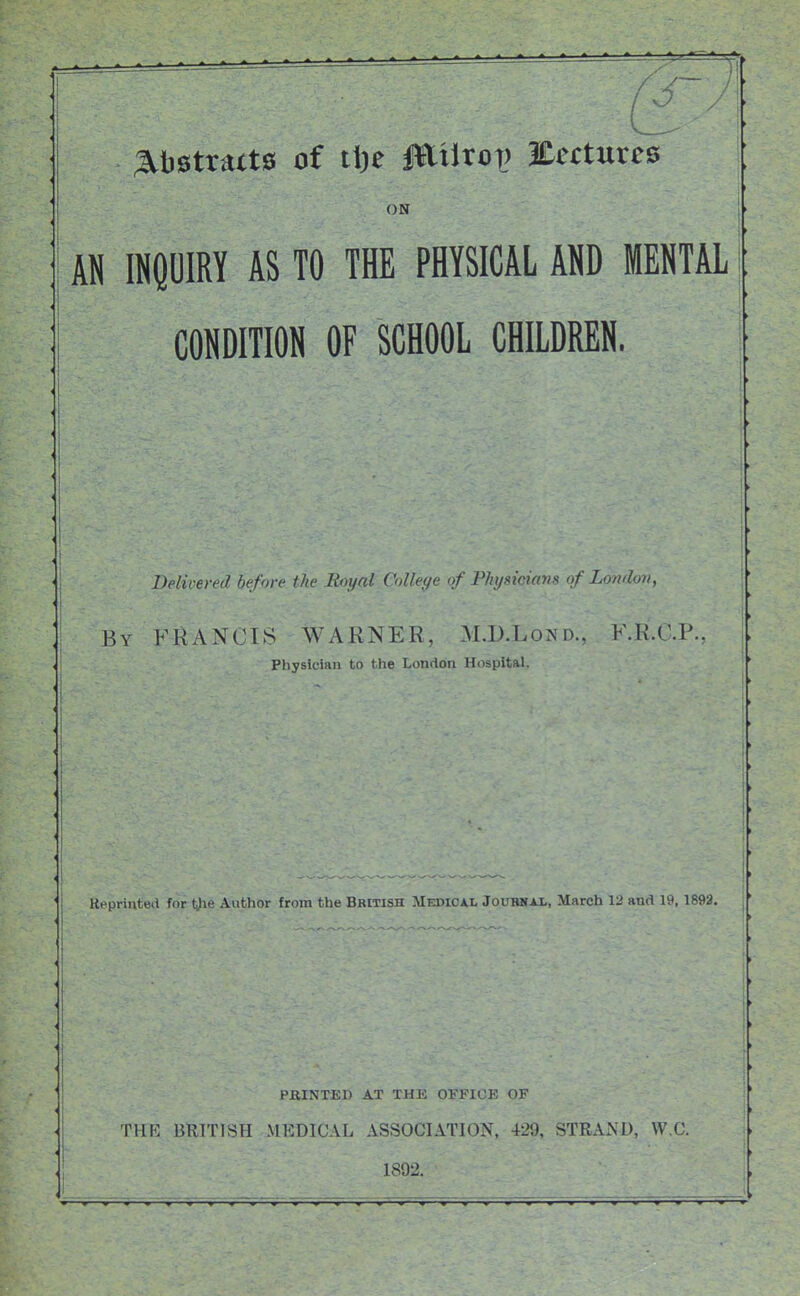 ;3lt)Stratts of i\)t JEiltot) Ectturcs ON AN INPIRY AS TO THE PHYSICAL AND MENTAL CONDITION OF SCHOOL CHILDREN. Belivered before the Royal College of Physicians of Londov, By FRANCIS WARNER, M.D.Lond.. F.K'.C.P. Physician to the London Hospital. Ueprinted for tjie Author from the British Medical Jouiwai,, March 12 and 19,1893. PJaiNTED A.T THE OFFICE OF rilK BRITISH MEDICAL ASSOCIATION. 429, STRAND, \V,C 1892.