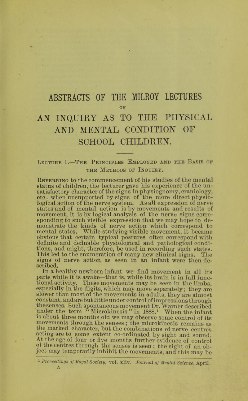 / ABSTRACTS OF THE MILROY LECTURES ON AN INQUIRY AS TO THE PHYSICAL AND MENTAL CONDITION OF SCHOOL CHILDREN. Lbctxtre 1.—The Principles Employed and the Basts of THE Methods op Inquiby. Rbfebbing to the commencement of his studies of the mental status of children, the lecturer gave his experience of the un- satisfactory character of the signs in physiognomy, craniology, etc., when unsupported by signs of the more direct physio- logical action of the nerve system. As all expression of nerve states and of mental action is by movements and results of movement, it is by logical analysis of the nerve signs corre- sponding to such visible expression that we may hope to de- monstrate the kinds of nerve action which correspond to mental states. While studying visible movement, it became obvious that certain typical postures often correspond with definite and definable physiological and pathological condi- tions, and might, therefore, be used in recording such states. This led to the enumeration of many new clinical signs. The signs of nerve action as seen in an infant were then de- scribed. In a healthy newborn infant we find movement in all its parts while it is awake—that is, while its brain is in full func- tional activity. These movements maybe seen in the limbs, especially in the digits, which may move separately; they are slower than raost of the movements in adults, they are almost constant, and arebut little under control of impressions through the senses. Such spontaneous movement Dr. Warner described under the term  Microkinesis  in 1888.^ When the infant is about three months old we may observe some control of its movements through the senses ; the microkinesis remains as the marked eliaracter, but the combinations of nerve centres acting are to some extent co-ordinated by sight and sound. At the age of four or five months further evidence of control of the centres through the senses is seen ; the sight of an ob- ject may temporarily inhibit the movements, and this may be ^ Proceedings oj Royal Society, vol. Xliv. A