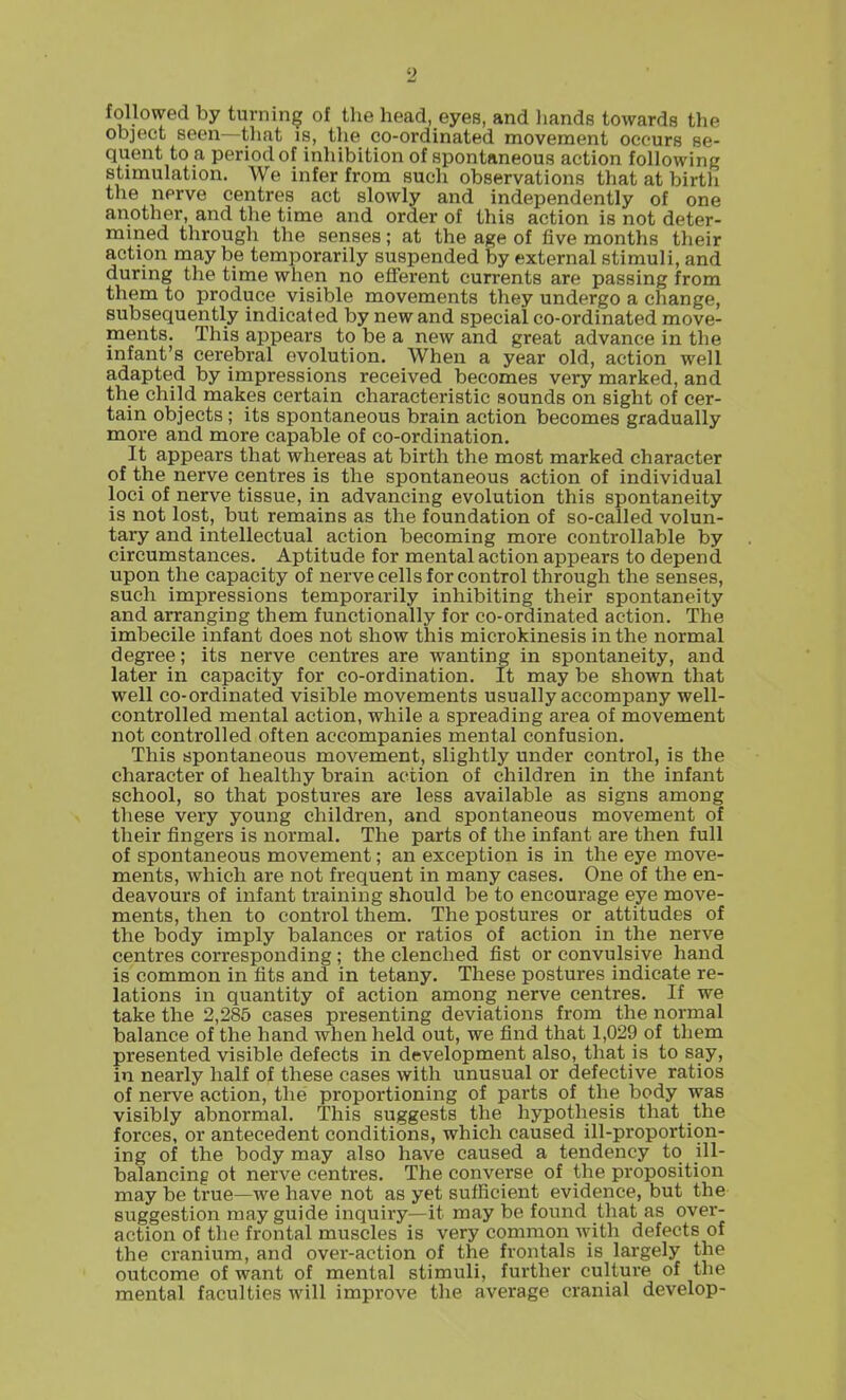 followed by turning of the head, eyes, and liands towards the object seen—that is, the co-ordinated movement occurs se- quent to a period of inhibition of spontaneous action following stimulation. We infer from such observations that at birtli the nerve centres act slowly and independently of one another, and the time and order of this action is not deter- mined through the senses; at the age of five months their action maybe temporarily suspended by external stimuli, and during the time when no efferent currents are passing from them to produce visible movements they undergo a change, subsequently indicat ed by new and special co-ordinated move- ments. This appears to be a new and great advance in the infant's cerebral evolution. When a year old, action well adapted by impressions received becomes very marked, and the child makes certain characteristic sounds on sight of cer- tain objects; its spontaneous brain action becomes gradually more and more capable of co-ordination. It appears that whereas at birth the most marked character of the nerve centres is the spontaneous action of individual loci of nerve tissue, in advancing evolution this spontaneity is not lost, but remains as the foundation of so-called volun- tary and intellectual action becoming more controllable by circumstances. Aptitude for mental action appears to depend upon the capacity of nerve cells for control through the senses, such impressions temporarily inhibiting their spontaneity and arranging them functionally for co-ordinated action. The imbecile infant does not show this microkinesis in the normal degree; its nerve centres are wanting in spontaneity, and later in capacity for co-ordination. It may be shown that well co-ordinated visible movements usually accompany well- controlled mental action, while a spreading area of movement not controlled often accompanies mental confusion. This spontaneous movement, slightly under control, is the character of healthy brain action of children in the infant school, so that postures are less available as signs among these very young children, and spontaneous movement of their fingers is normal. The parts of the infant are then full of spontaneous movement; an exception is in the eye move- ments, which are not frequent in many cases. One of the en- deavours of infant training should be to encourage eye move- ments, then to control them. The postures or attitudes of the body imply balances or ratios of action in the nerve centres corresponding ; the clenched fist or convulsive hand is common in fits and in tetany. These postures indicate re- lations in quantity of action among nerve centres. If we take the 2,285 cases presenting deviations from the normal balance of the hand when held out, we find that 1,029 of tliem presented visible defects in development also, that is to say, in nearly half of these cases with unusual or defective ratios of nerve action, the proportioning of parts of the body was visibly abnormal. This suggests the hypothesis that the forces, or antecedent conditions, which caused ill-proportion- ing of the body may also have caused a tendency to ill- balancing ot nerve centres. The converse of the proposition may be true—we have not as yet sufficient evidence, but the suggestion may guide inquiry—it may be found that as over- action of the frontal muscles is very common with defects of the cranium, and over-action of the frontals is largely the outcome of want of mental stimuli, further culture of the mental faculties will improve the average cranial develop-