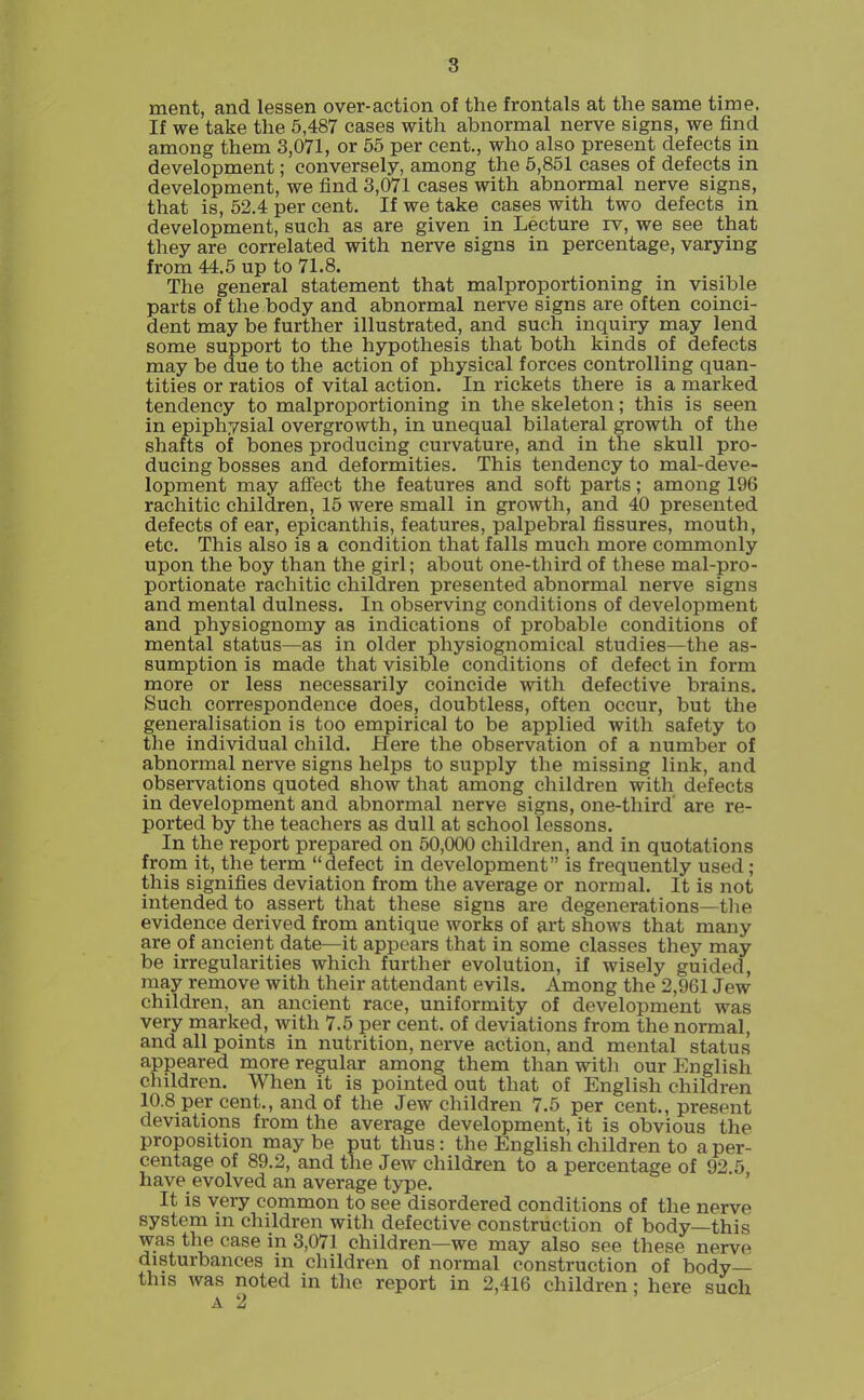 ment, and lessen over-action of the frontals at the same time. If we take the 5,487 cases with abnormal nerve signs, we find among them 3,071, or 55 per cent., who also present defects in development; conversely, among the 6,851 cases of defects in development, we find 3,071 cases with abnormal nerve signs, that is, 52.4 per cent. If we take eases with two defects in development, such as are given in Lecture rv, we see that they are correlated with nerve signs in percentage, varying from 44.5 up to 71.8. The general statement that malproportioning in visible parts of the body and abnormal nerve signs are often coinci- dent may be further illustrated, and such inquiry may lend some support to the hypothesis that both kinds of defects may be due to the action of physical forces controlling quan- tities or ratios of vital action. In rickets there is a marked tendency to malproportioning in the skeleton; this is seen in epiphysial overgrowth, in unequal bilateral growth of the shafts of bones producing curvature, and in the skull pro- ducing bosses and deformities. This tendency to mal-deve- lopment may aflfect the features and soft parts; among 196 rachitic children, 15 were small in growth, and 40 presented defects of ear, epicanthis, features, palpebral fissures, mouth, etc. This also is a condition that falls much more commonly upon the boy than the girl; about one-third of these mal-pro- portionate rachitic children presented abnormal nerve signs and mental dulness. In observing conditions of development and physiognomy as indications of probable conditions of mental status—as in older physiognomical studies—the as- sumption is made that visible conditions of defect in form more or less necessarily coincide with defective brains. Such correspondence does, doubtless, often occur, but the generalisation is too empirical to be applied with safety to the individual child. Here the observation of a number of abnormal nerve signs helps to supply the missing link, and observations quoted show that among children with defects in development and abnormal nerve signs, one-third are re- ported by the teachers as dull at school lessons. In the report prepared on 50,000 children, and in quotations from it, the term defect in development is frequently used; this signifies deviation from the average or normal. It is not intended to assert that these signs are degenerations—tlie evidence derived from antique works of art shows that many are of ancient date—it appears that in some classes they may be irregularities which further evolution, if wisely guided, may remove with their attendant evils. Among the 2,961 Jew children, an ancient race, uniformity of development was very marked, with 7.5 per cent, of deviations from the normal, and all points in nutrition, nerve action, and mental status appeared more regular among them than witli our English children. When it is pointed out that of English children 10.8 per cent., and of the Jew children 7.5 per cent., present deviations from the average development, it is obvious the proposition may be put thus: the English children to a per- centage of 89.2, and the Jew children to a percentage of 92 5 have evolved an average type. ' It is veiy common to see disordered conditions of the nerve system m children with defective construction of body—this was the case in 3,071 children—we may also see these nerve disturbances in children of normal construction of body— this was noted in the report in 2,416 children; here such A 2