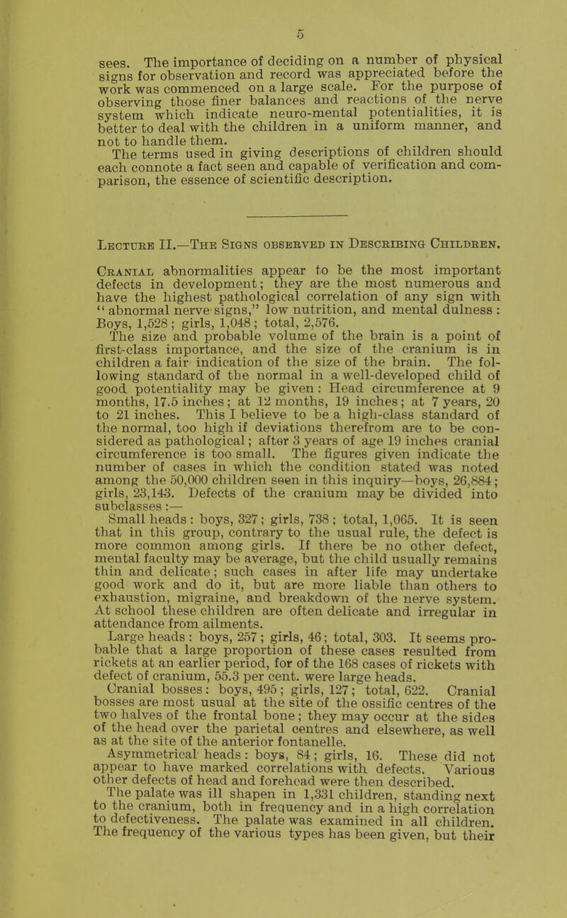 sees. The importance of deciding on a number of physical signs for observation and record was appreciated before the work was commenced on a large scale. For the purpose of observing those finer balances and reactions of the nerve system which indicate neuro-mental potentialities, it is better to deal with the children in a uniform manner, and not to handle them. The terms used in giving descriptions of children should each connote a fact seen and capable of verification and com- parison, the essence of scientific description. Lectuee II.—The Signs obsbbveb in Descbibing Childben. Cranial abnormalities appear to be the most important defects in development; they are the most numerous and have the highest pathological correlation of any sign with  abnormal nerve signs, low nutrition, and mental dulness : Boys, 1,628 ; girls, 1,048 ; total, 2,576. The size and probable volume of the brain is a point of first-class importance, and the size of the cranium is in children a fair indication of the size of the brain. The fol- lowing standard of the normal in a well-developed child of good potentiality may be given: Head circumference at 9 months, 17.5 inches; at 12 months, 19 inches; at 7 years, 20 to 21 inches. This I believe to be a higli-class standard of the normal, too high if deviations therefrom are to be con- sidered as pathological; after 3 years of age 19 inches cranial circumference is too small. The figures given indicate the number of cases in which the condition stated was noted among the 50,000 children seen in this inquiry—boys, 26,884; girls, 23,143. Defects of the cranium may be divided into subclasses:— Small heads: boys, 327; girls, 738; total, 1,065. It is seen that in this group, contrary to the usual rule, the defect is more common among girls. If there be no other defect, mental faculty may be average, but the child usually remains thin and delicate; such cases in after life may undertake good work and do it, but are more liable than others to exhaustion, migraine, and breakdown of the nerve system. At school these children are often delicate and irregular in attendance from ailments. Large heads : boys, 257 ; girls, 46; total, 303. It seems pro- bable that a large proportion of these cases resulted from rickets at an earlier period, for of the 168 cases of rickets with defect of cranium, 55.3 per cent, were large heads. Cranial bosses : boys, 495 ; girls, 127; total, 622. Cranial bosses are most usual at the site of the ossific centres of the two halves of the frontal bone ; they may occur at the sides of the head over the parietal centres and elsewhere, as well as at the site of the anterior fontanelle. Asymmetrical heads : boys, 84; girls, 16. These did not appear to have marked correlations with defects. Various other defects of head and forehead were then described. The palate was ill shapen in 1,331 children, standing next to the cranium, both in frequency and in a high correlation to defectiveness. The palate was examined in all children. The frequency of the various types has been given, but their