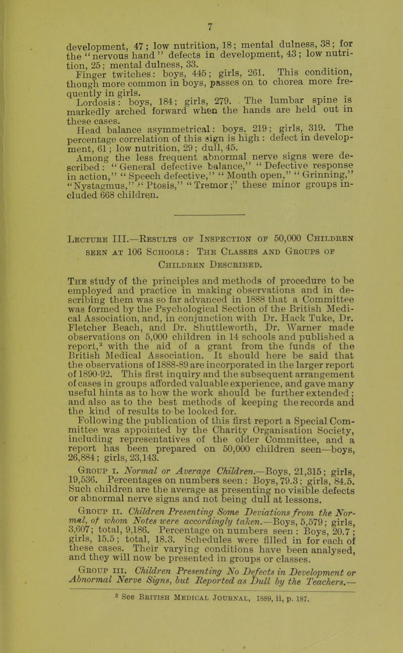 development, 47; low nutrition, 18; mental dulness, 38; for the  nervous hand  defects in development, 43 ; low nutri- tion, 25; mental dulness, 33. Finger twitches: boys, 445; girls, 261. This condition, though more common in boys, passes on to chorea more fre- quently in girls. ^, , , • • Lordosis: boys, 184; girls, 279. The lumbar spine is markedly arched forward when the hands are held out in Head baiance asymmetrical: boys, 219; girls, 319. The percentage correlation of this sign is high : defect in develop- ment, 61; low nutrition, 29 ; dull, 45. Among the less frequent abnormal nerve signs were de- scribed: General defective balance, Defective response in action,  Speech defective,  Mouth open,  Grinning, Nystagmus, Ptosis, Tremor; these minor groups in- cluded 668 children. Lbctube III.—Resitlts of Inspection of 50,000 Childben SEEN AT 106 Schools : The Classes and Groups op Children Described. The study of the principles and methods of procedure to be employed and practice in making observations and in de- scribing them was so far advanced in 1888 that a Committee was formed by the Psychological Section of the British Medi- cal Association, and, in conjunction with Dr. Hack Tuke, Dr. Fletcher Beach, and Dr. yhuttleworth, Dr. Warner made observations on 5,000 children in 14 schools and published a report,* with the aid of a grant from the funds of the British Medical Association. It should here be said that the observations of 1888-89 are incorporated in the larger report of 1890-92. Tliis first inquiry and the subsequent arrangement of cases in groups afforded valuable experience, and gave many useful hints as to how the work should be further extended ; and also as to the best methods of keeping the records and the kind of results to-be looked for. Following the publication of this first report a Special Com- mittee was appointed by the Charity Organisation Society, including representatives of the older Committee, and a report has been prepared on 50,000 children seen—boys, 26,884; girls, 23,143. Group i. Normal or Average Children—Boys, 21,315; girls, 19,536. Percentages on numbers seen : Boys, 79.3; girls, 84.6. Such children are the average as presenting no visible defects or abnormal nerve signs and not being dull at lessons. Group ii. Children Presenting Some Deviations from the Nor- mal, of whom Notes icere accordingly taken.—Boys, 5,579; girls, 3,607; total, 9,186. Percentage on numbers seen : Boys, 20.7 ; girls, 15.5; total, 18.3. Schedules were filled in for each of these cases. Their varying conditions have been analysed, and they will now be presented in groups or classes. Group hi. Children Presenting No Defects in Development or Abnormal Nerve Signs, but Reported as Dull by the Teachers.— 2 See British Medical Joubnal, 1889, ii, p. 187.