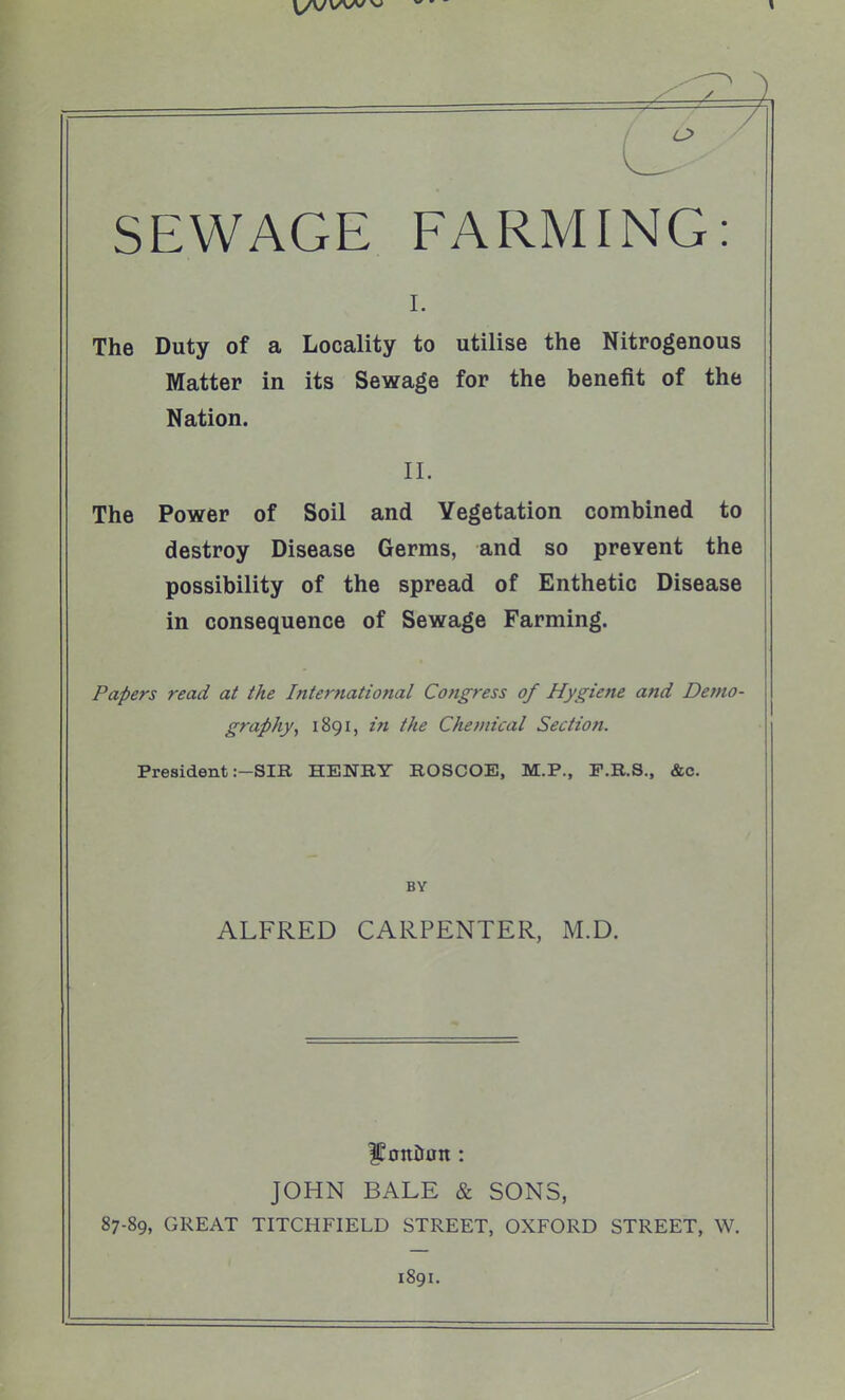 SEWAGE FARMING: 1. The Duty of a Locality to utilise the Nitrogenous Matter in its Sewage for the benefit of the Nation. II. The Power of Soil and Vegetation combined to destroy Disease Germs, and so prevent the possibility of the spread of Enthetic Disease in consequence of Sewage Farming. Papers read at the International Congress of Hygiene and Demo- graphy, 1891, in the Chemical Section. President :-SIB, HENBY ROSCOE, M.P., F.R.S., &c. BY ALFRED CARPENTER, M.D. |Eonit0n: JOHN BALE & SONS, 87-89, GREAT TITCHFIELD STREET, OXFORD STREET, W. 1891.