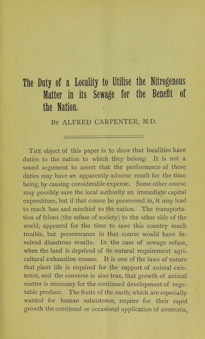 The Duty of a Locality to Utilise the Nitrogenous Matter in its Sewage for the Benefit of the Nation. By ALFRED CARPENTER, M.D. The object of this paper is to show that localities have duties to the nation to which they belong. It is not a sound argument to assert that the performance of these duties may have an apparently adverse result for the time being, by causing considerable expense. Some other course may possibly save the local authority an immediate capital expenditure, but if that course be persevered in, it may lead to much loss and mischief to the nation. The transporta- tion of felons (the refuse of society) to the other side of the world, appeared for the time to save this country much trouble, but perseverance in that course would have in- volved disastrous results. In the case of sewage refuse, when the land is deprived of its natural requirement agri- cultural exhaustion ensues. It is one of the laws of nature that plant life is required for the support of animal exis- tence, and the converse is also true, that growth of animal matter is necessary for the continued development of vege- table produce. The fruits of the earth, which are especially wanted for human subsistence, require for their rapid growth the continued or occasional application of ammonia,