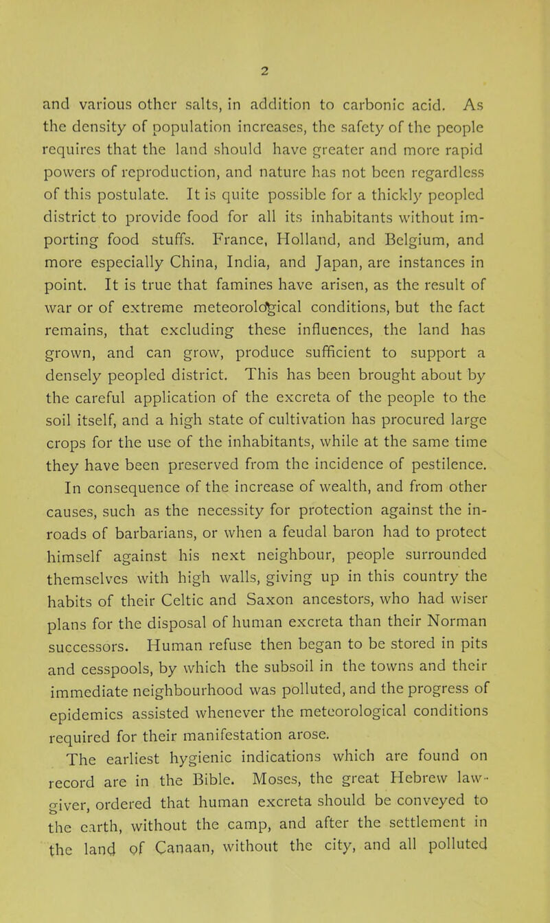 and various other salts, in addition to carbonic acid. As the density of population increases, the safety of the people requires that the land should have greater and more rapid powers of reproduction, and nature has not been regardless of this postulate. It is quite possible for a thickl)' peopled district to provide food for all its inhabitants without im- porting food stuffs. France, Holland, and Belgium, and more especially China, India, and Japan, are instances in point. It is true that famines have arisen, as the result of war or of extreme meteorold^ical conditions, but the fact remains, that excluding these influences, the land has grown, and can grow, produce sufficient to support a densely peopled district. This has been brought about by the careful application of the excreta of the people to the soil itself, and a high state of cultivation has procured large crops for the use of the inhabitants, while at the same time they have been preserved from the incidence of pestilence. In consequence of the increase of wealth, and from other causes, such as the necessity for protection against the in- roads of barbarians, or when a feudal baron had to protect himself against his next neighbour, people surrounded themselves with high walls, giving up in this country the habits of their Celtic and Saxon ancestors, who had wiser plans for the disposal of human excreta than their Norman successors. Human refuse then began to be stored in pits and cesspools, by which the subsoil in the towns and their immediate neighbourhood was polluted, and the progress of epidemics assisted whenever the meteorological conditions required for their manifestation arose. The earliest hygienic indications which are found on record are in the Bible. Moses, the great Hebrew law- giver ordered that human excreta should be conveyed to the earth, without the camp, and after the settlement in the land of Canaan, without the city, and all polluted