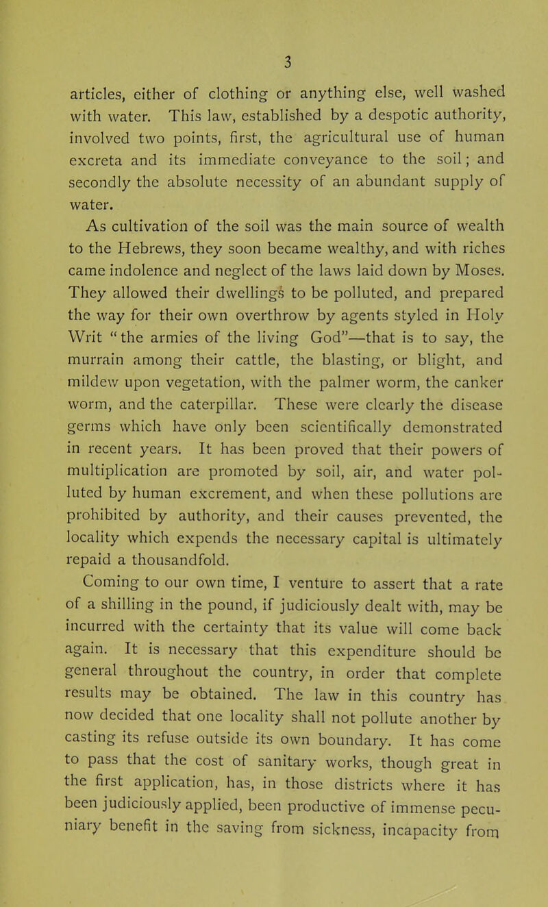 articles, either of clothing or anything else, well washed with water. This law, established by a despotic authority, involved two points, first, the agricultural use of human excreta and its immediate conveyance to the soil; and secondly the absolute necessity of an abundant supply of water. As cultivation of the soil was the main source of wealth to the Hebrews, they soon became wealthy, and with riches came indolence and neglect of the laws laid down by Moses. They allowed their dwellings to be polluted, and prepared the way for their own overthrow by agents styled in Holy Writ  the armies of the living God—that is to say, the murrain among their cattle, the blasting, or blight, and mildew upon vegetation, with the palmer worm, the canker worm, and the caterpillar. These were clearly the disease germs which have only been scientifically demonstrated in recent years. It has been proved that their powers of multiplication are promoted by soil, air, and water pol- luted by human excrement, and when these pollutions are prohibited by authority, and their causes prevented, the locality which expends the necessary capital is ultimately repaid a thousandfold. Coming to our own time, I venture to assert that a rate of a shilling in the pound, if judiciously dealt with, may be incurred with the certainty that its value will come back again. It is necessary that this expenditure should be general throughout the country, in order that complete results may be obtained. The law in this country has now decided that one locality shall not pollute another by casting its refuse outside its own boundary. It has come to pass that the cost of sanitary works, though great in the first application, has, in those districts where it has been judiciously applied, been productive of immense pecu- niary benefit in the saving from sickness, incapacity from