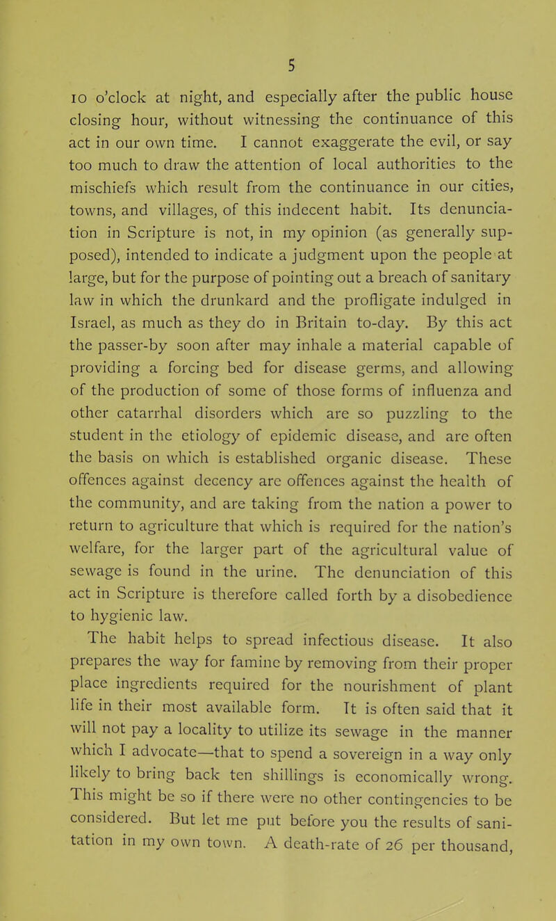 lo o'clock at night, and especially after the public house closing hour, without witnessing the continuance of this act in our own time. I cannot exaggerate the evil, or say too much to draw the attention of local authorities to the mischiefs which result from the continuance in our cities, towns, and villages, of this indecent habit. Its denuncia- tion in Scripture is not, in my opinion (as generally sup- posed), intended to indicate a judgment upon the people at large, but for the purpose of pointing out a breach of sanitary law in which the drunkard and the profligate indulged in Israel, as much as they do in Britain to-day. By this act the passer-by soon after may inhale a material capable of providing a forcing bed for disease germs, and allowing of the production of some of those forms of influenza and other catarrhal disorders which are so puzzling to the student in the etiology of epidemic disease, and are often the basis on which is established organic disease. These offences against decency are offences against the health of the community, and are taking from the nation a power to return to agriculture that which is required for the nation's welfare, for the larger part of the agricultural value of sewage is found in the urine. The denunciation of this act in Scripture is therefore called forth by a disobedience to hygienic law. The habit helps to spread infectious disease. It also prepares the way for famine by removing from their proper place ingredients required for the nourishment of plant life in their most available form. It is often said that it will not pay a locality to utilize its sewage in the manner which I advocate—that to spend a sovereign in a way only likely to bring back ten shillings is economically wrong. This might be so if there were no other contingencies to be considered. But let me put before you the results of sani- tation in my own town. A death-rate of 26 per thousand,