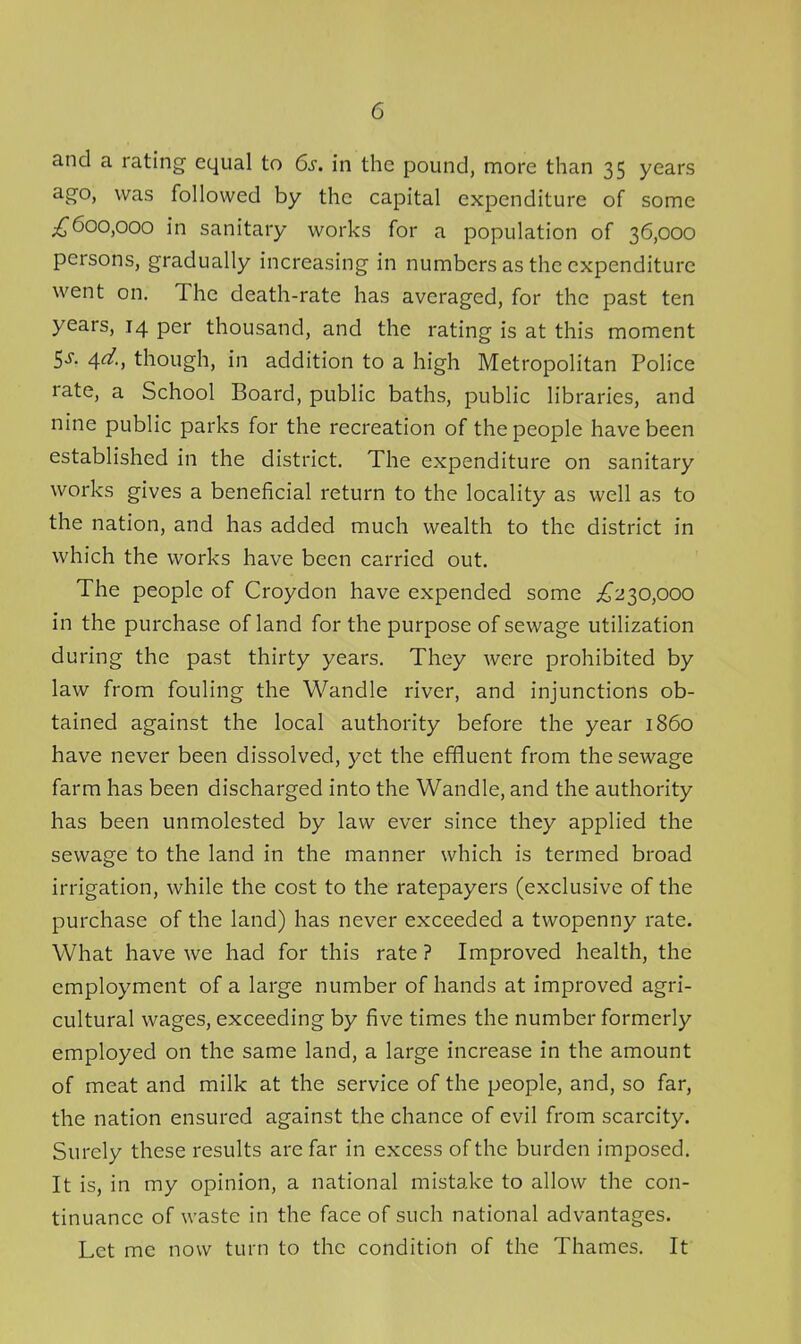 and a rating equal to 6s. in the pound, more than 35 years ago, was followed by the capital expenditure of some ;^6oo,ooo in sanitary works for a population of 36,000 persons, gradually increasing in numbers as the expenditure went on. The death-rate has averaged, for the past ten years, 14 per thousand, and the rating is at this moment 5-y. 4^., though, in addition to a high Metropolitan Police rate, a School Board, public baths, public libraries, and nine public parks for the recreation of the people have been established in the district. The expenditure on sanitary works gives a beneficial return to the locality as well as to the nation, and has added much wealth to the district in which the works have been carried out. The people of Croydon have expended some ;^230,ooo in the purchase of land for the purpose of sewage utilization during the past thirty years. They were prohibited by law from fouling the Wandle river, and injunctions ob- tained against the local authority before the year i860 have never been dissolved, yet the effluent from the sewage farm has been discharged into the Wandle, and the authority has been unmolested by law ever since they applied the sewage to the land in the manner which is termed broad irrigation, while the cost to the ratepayers (exclusive of the purchase of the land) has never exceeded a twopenny rate. What have we had for this rate ? Improved health, the employment of a large number of hands at improved agri- cultural wages, exceeding by five times the number formerly employed on the same land, a large increase in the amount of meat and milk at the service of the people, and, so far, the nation ensured against the chance of evil from scarcity. Surely these results are far in excess of the burden imposed. It is, in my opinion, a national mistake to allow the con- tinuance of waste in the face of such national advantages. Let me now turn to the condition of the Thames. It