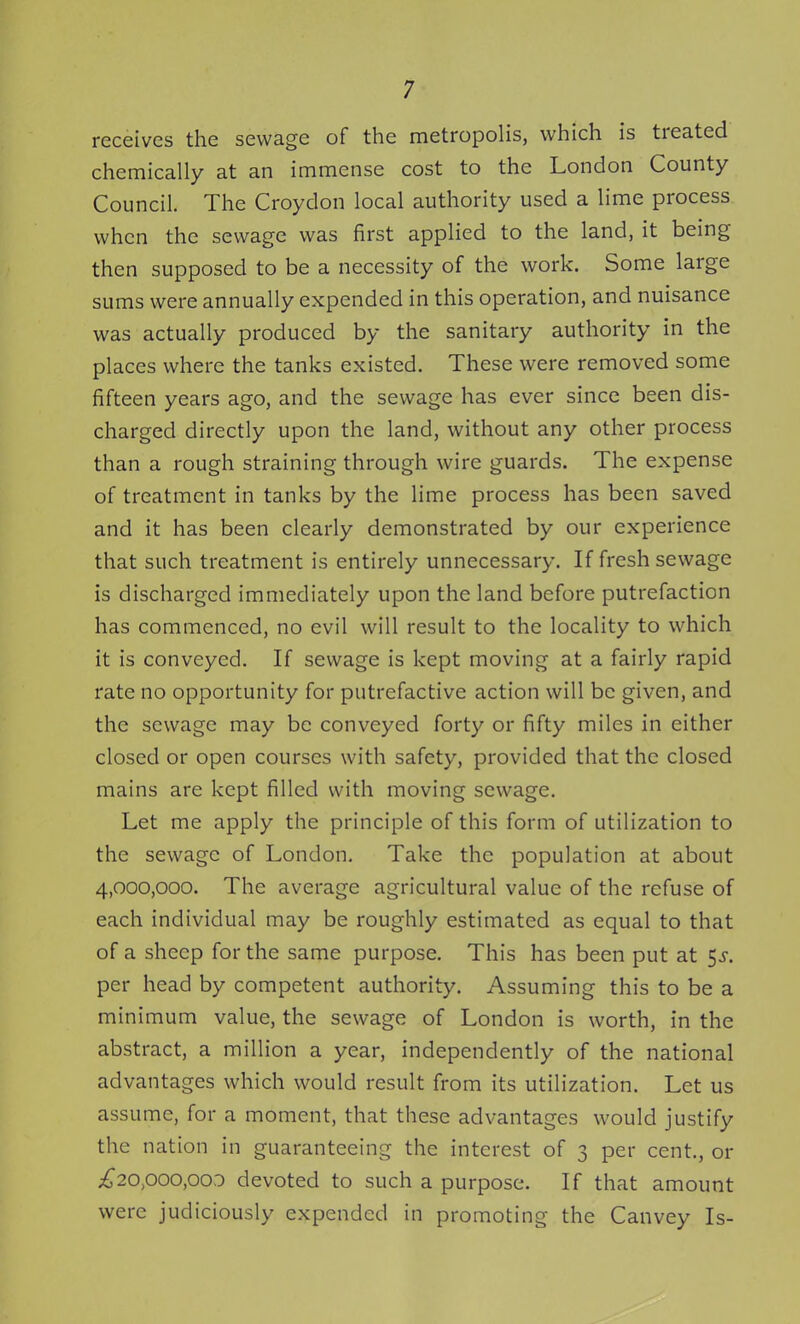 receives the sewage of the metropolis, which is treated chemically at an immense cost to the London County Council. The Croydon local authority used a lime process when the sewage was first applied to the land, it being then supposed to be a necessity of the work. Some large sums were annually expended in this operation, and nuisance was actually produced by the sanitary authority in the places where the tanks existed. These were removed some fifteen years ago, and the sewage has ever since been dis- charged directly upon the land, without any other process than a rough straining through wire guards. The expense of treatment in tanks by the lime process has been saved and it has been clearly demonstrated by our experience that such treatment is entirely unnecessary. If fresh sewage is discharged immediately upon the land before putrefaction has commenced, no evil will result to the locality to which it is conveyed. If sewage is kept moving at a fairly rapid rate no opportunity for putrefactive action will be given, and the sewage may be conveyed forty or fifty miles in either closed or open courses with safety, provided that the closed mains are kept filled with moving sewage. Let me apply the principle of this form of utilization to the sewage of London, Take the population at about 4,000,000. The average agricultural value of the refuse of each individual may be roughly estimated as equal to that of a sheep for the same purpose. This has been put at 5^. per head by competent authority. Assuming this to be a minimum value, the sewage of London is worth, in the abstract, a million a year, independently of the national advantages which would result from its utilization. Let us assume, for a moment, that these advantages would justify the nation in guaranteeing the interest of 3 per cent., or i^20,ooo,ooD devoted to such a purpose. If that amount were judiciously expended in promoting the Canvey Is-