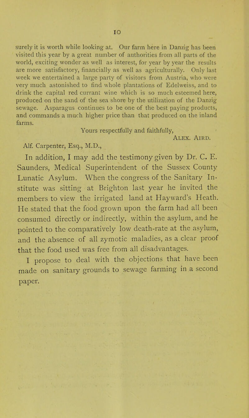 surely it is worth while looking at. Our farm here in Danzig has been visited this year by a great number of authorities from all parts of the world, exciting wonder as well as interest, for year by year the results are more satisfactory, financially as well as agriculturally. Only last week we entertained a large party of visitors from Austria, who were very much astonished to find whole plantations of Edelweiss, and to drink the capital red currant wine which is so much esteemed here, produced on the sand of the sea shore by the utilization of the Danzig sewage. Asparagus continues to be one of the best paying products, and commands a much higher price than that produced on the inland farms. Yours respectfully and faithfully, Alex. Aird. Alf. Carpenter, Esq., M.D., In addition, I may add the testimony given by Dr. C. E. Saunders, Medical Superintendent of the Sussex County Lunatic Asylum. When the congress of the Sanitary In- stitute was sitting at Brighton last year he invited the members to view the irrigated land at Hay ward's Heath. He stated that the food grown upon the farm had all been consumed directly or indirectly, within the asylum, and he pointed to the comparatively low death-rate at the asylum, and the absence of all zymotic maladies, as a clear proof that the food used was free from all disadvantages. I propose to deal with the objections that have been made on sanitary grounds to sewage farming in a second paper.