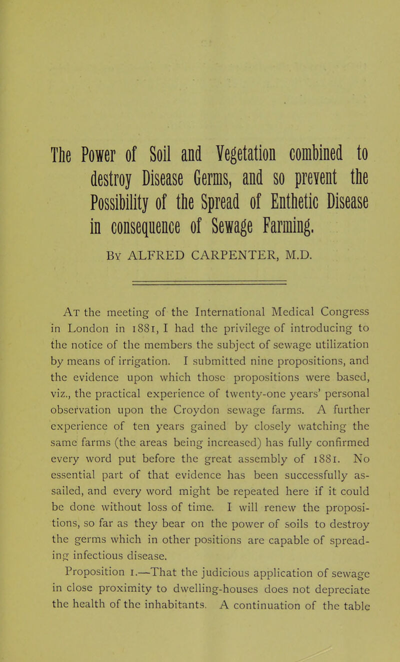 The Power of Soil and Vegetation combined to destroy Disease Germs, and so prevent the Possibility of the Spread of Enthetic Disease in consequence of Sewage Farming. By ALFRED CARPENTER, M.D. At the meeting of the International Medical Congress in London in 1881, I had the privilege of introducing to the notice of the members the subject of sewage utilization by means of irrigation. I submitted nine propositions, and the evidence upon which those propositions were based, viz., the practical experience of twenty-one years' personal observation upon the Croydon sewage farms. A further experience of ten years gained by closely watching the same farms (the areas being increased) has fully confirmed every word put before the great assembly of 1881. No essential part of that evidence has been successfully as- sailed, and every word might be repeated here if it could be done without loss of time. I will renew the proposi- tions, so far as they bear on the power of soils to destroy the germs which in other positions are capable of spread- ing infectious disease. Proposition i.—That the judicious application of sewage in close proximity to dwelling-houses does not depreciate the health of the inhabitants. A continuation of the table