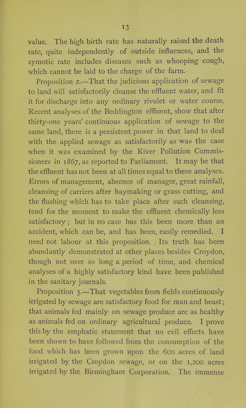 value. The high birth rate has naturally raised the death rate, quite independently of outside influences, and the zymotic rate includes diseases such as whooping cough, which cannot be laid to the charge of the farm. Proposition 2.—That the judicious application of sewage to land will satisfactorily cleanse the effluent water, and fit it for discharge into any ordinary rivulet or water course. Recent analyses of the Beddington effluent, show that after thirty-one years' continuous application of sewage to the same land, there is a persistent power in that land to deal with the applied sewage as satisfactorily as was the case when it was examined by the River Pollution Commis- sioners in 1867, as reported to Parliament. It may be that tlie effluent has not been at all times equal to these analyses. Errors of management, absence of manager, great rainfall, cleansing of carriers after haymaking or grass cutting, and the flushing which has to take place after such cleansing, tend for the moment to make the effluent chemically less satisfactory ; but in no case has this been more than an accident, which can be, and has been, easily remedied. I need not labour at this proposition. Its truth has been abundantly demonstrated at other places besides Croydon, though not over so long a period of time, and chemical analyses of a highly satisfactory kind have been published in the sanitary journals. Proposition 3.—That vegetables from fields continuously irrigated by sewage are satisfactory food for man and beast; that animals fed mainly on sewage produce are as healthy as animals fed on ordinary agricultural produce. I prove this by the emphatic statement that no evil effects have been shown to have followed from the consumption of the food which has been grown upon the 6co acres of land irrigated by the Croydon sewage, or on the 1,200 acres irrigated by the Birmingham Corporation. The immense