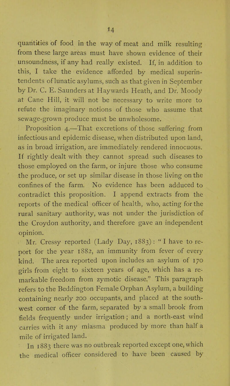 quantities of food in the way of meat and milk resulting from these large areas must have shown evidence of their unsoundness, if any had really existed. If, in addition to this, I take the evidence afforded by medical superin- tendents of lunatic asylums, such as that given in September by Dr. C. E. Saunders at Haywards Heath, and Dr. Moody at Cane Hill, it will not be necessary to write more to refute the imaginary notions of those who assume that sewage-grown produce must be unwholesome. Proposition 4.—That excretions of those suffering from infectious and epidemic disease, when distributed upon land, as in broad irrigation, are immediately rendered innocuous. If rightly dealt with they cannot spread such diseases to those employed on the farm, or injure those who consume the produce, or set up similar disease in those living on the confines of the farm. No evidence has been adduced to contradict this proposition. I append extracts from the reports of the medical officer of health, who, acting for the rural sanitary authority, was not under the jurisdiction of the Croydon authority, and therefore gave an independent opinion. Mr. Cressy reported (Lady Day, 1883): I have to re- port for the year 1882, an immunity from fever of every kind. The area reported upon includes an asylum of 170 girls from eight to sixteen years of age, v/hich has a re- markable freedom from zymotic disease. This paragraph refers to the Beddington Female Orphan Asylum, a building containing nearly 200 occupants, and placed at the south- west corner of the farm, separated by a small brook from fields frequently under irrigation ; and a north-east wind carries with it any miasma produced by more than half a mile of irrigated land. In 1883 there was no outbreak reported except one, which the medical officer considered to have been caused by