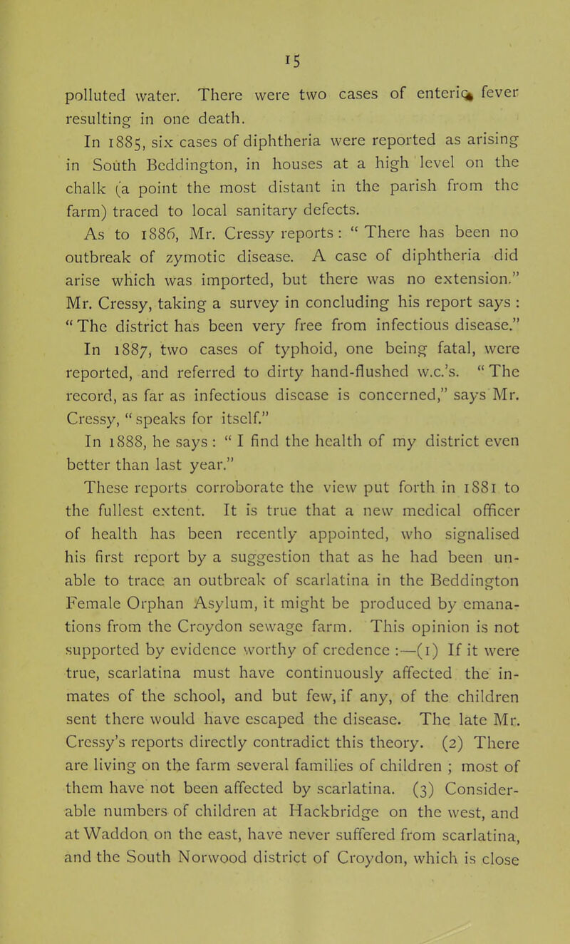 polluted water. There were two cases of enteric^ fever resulting in one death. In 1885, six cases of diphtheria were reported as arising in South Bcddington, in houses at a high level on the chalk (a point the most distant in the parish from the farm) traced to local sanitary defects. As to 1886, Mr. Cressy reports : There has been no outbreak of zymotic disease. A case of diphtheria did arise which was imported, but there was no extension. Mr. Cressy, taking a survey in concluding his report says :  The district has been very free from infectious disease. In 1887, two cases of typhoid, one being fatal, were reported, and referred to dirty hand-flushed w.c.'s.  The record, as far as infectious disease is concerned, says Mr. Cressy,  speaks for itself. In 1888, he .says :  I find the health of my district even better than last year. These reports corroborate the view put forth in 1S81 to the fullest extent. It is true that a new medical officer of health has been recently appointed, who signalised his first report by a suggestion that as he had been un- able to trace an outbreak of scarlatina in the Beddington Female Orphan Asylum, it might be produced by emana- tions from the Croydon sewage farm. This opinion is not supported by evidence worthy of credence :—(i) If it were true, scarlatina must have continuously affected the in- mates of the school, and but few, if any, of the children sent there would have escaped the disease. The late Mr. Crcssy's reports directly contradict this theory. (2) There are living on the farm several families of children ; most of them have not been affected by scarlatina. (3) Consider- able numbers of children at Hackbridge on the west, and at Waddon on the east, have never suffered from scarlatina, and the South Norwood district of Croydon, which is close