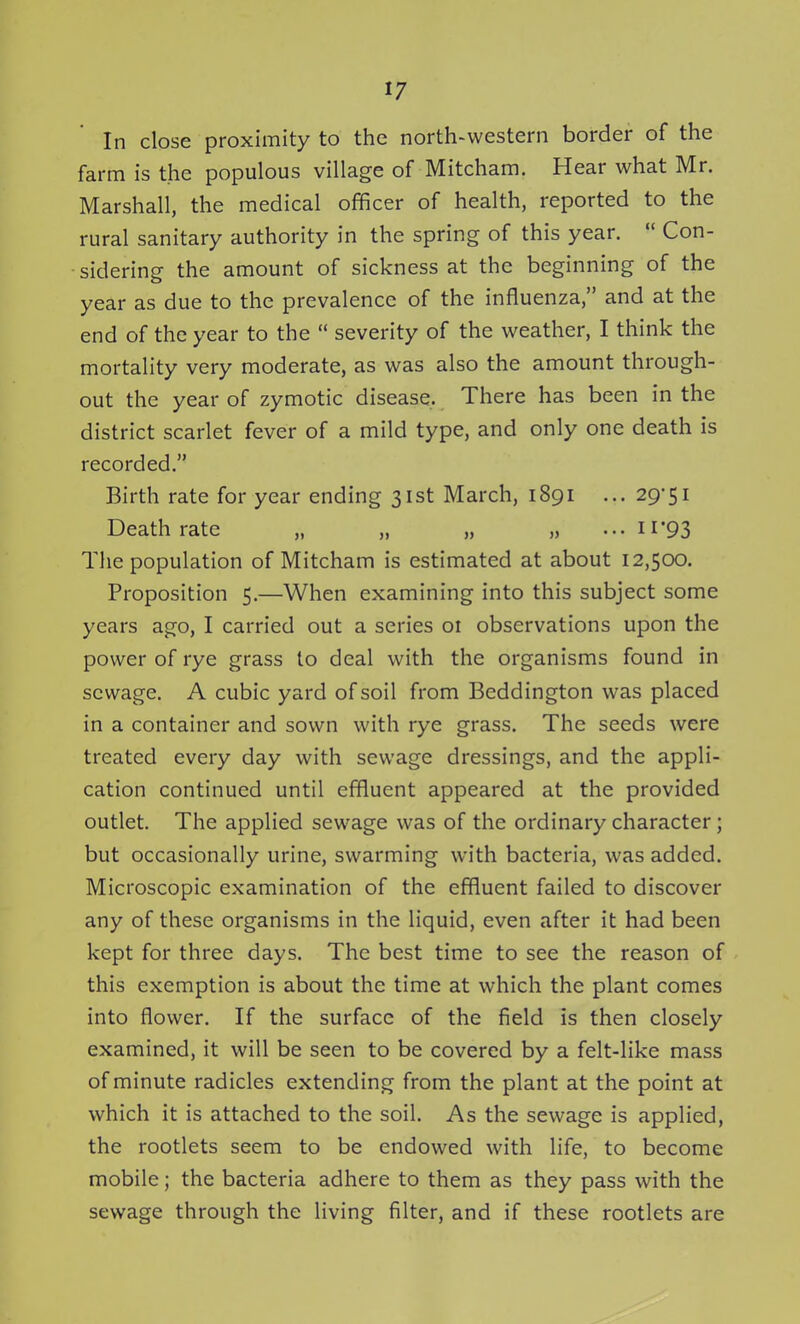 In close proximity to the north-western border of the farm is the populous village of Mitcham. Hear what Mr. Marshall, the medical officer of health, reported to the rural sanitary authority in the spring of this year.  Con- sidering the amount of sickness at the beginning of the year as due to the prevalence of the influenza, and at the end of the year to the  severity of the weather, I think the mortality very moderate, as was also the amount through- out the year of zymotic disease. There has been in the district scarlet fever of a mild type, and only one death is recorded. Birth rate for year ending 31st March, 1891 ... 29-51 Death rate „ „ „ ••. ii*93 The population of Mitcham is estimated at about 12,500. Proposition 5.—When examining into this subject some years ago, I carried out a series 01 observations upon the power of rye grass to deal with the organisms found in sewage. A cubic yard of soil from Beddington was placed in a container and sown with rye grass. The seeds were treated every day with sewage dressings, and the appli- cation continued until effluent appeared at the provided outlet. The applied sewage was of the ordinary character; but occasionally urine, swarming with bacteria, was added. Microscopic examination of the effluent failed to discover any of these organisms in the liquid, even after it had been kept for three days. The best time to see the reason of this exemption is about the time at which the plant comes into flower. If the surface of the field is then closely examined, it will be seen to be covered by a felt-like mass of minute radicles extending from the plant at the point at which it is attached to the soil. As the sewage is applied, the rootlets seem to be endowed with life, to become mobile; the bacteria adhere to them as they pass with the sewage through the living filter, and if these rootlets are