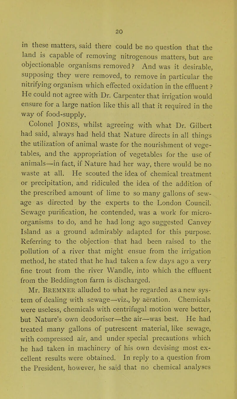 in these matters, said there could be no question that the land is capable of removing nitrogenous matters, but are objectionable organisms removed ? And was it desirable, supposing they were removed, to remove in particular the nitrifying organism which effected oxidation in the effluent ? He could not agree with Dr. Carpenter that irrigation would ensure for a large nation like this all that it required in the way of food-supply. Colonel Jones, whilst agreeing with what Dr. Gilbert had said, always had held that Nature directs in all things the utilization of animal waste for the nourishment ot vege- tables, and the appropriation of vegetables for the use of animals—in fact, if Nature had her way, there would be no waste at all. He scouted the idea of chemical treatment or precipitation, and ridiculed the idea of the addition of the prescribed amount of lime to so many gallons of sew- age as directed by the experts to the London Council. Sewage purification, he contended, was a work for micro- organisms to do, and he had long ago suggested Canvey Island as a ground admirably adapted for this purpose. Referring to the objection that had been raised to the pollution of a river that might ensue from the irrigation method, he stated that he had taken a few days ago a very fine trout from the river Wandle, into which the effluent from the Beddington farm is discharged. Mr. Bremner alluded to what he regarded as a new sys- tem of dealing with sewage—viz., by aeration. Chemicals were useless, chemicals with centrifugal motion were better, but Nature's own deodoriser—the air—was best. He had treated many gallons of putrescent material, like sewage, with compressed air, and under special precautions which he had taken in machinery of his own devising most ex- cellent results were obtained. In reply to a question from the President, however, he said that no chemical analyses