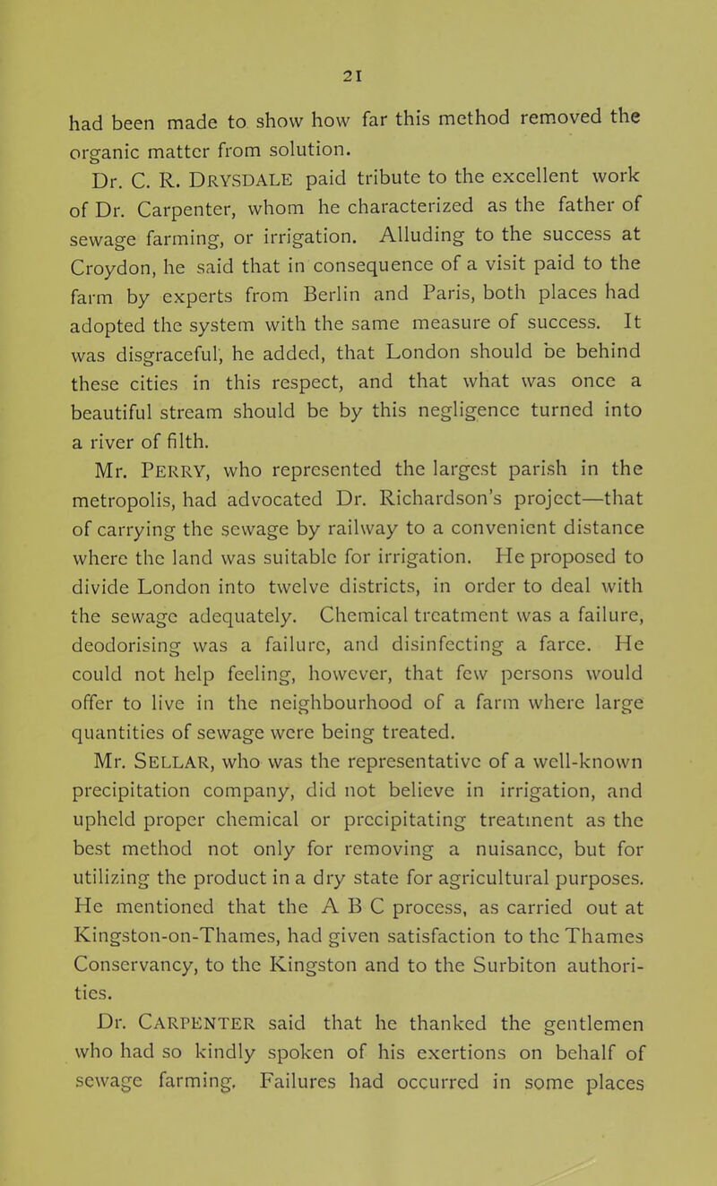 had been made to show how far this method removed the organic matter from solution. Dr. C. R. Drysdale paid tribute to the excellent work of Dr. Carpenter, whom he characterized as the father of sewage farming, or irrigation. Alluding to the success at Croydon, he said that in consequence of a visit paid to the farm by experts from Berlin and Paris, both places had adopted the system with the same measure of success. It was disgraceful, he added, that London should be behind these cities in this respect, and that what was once a beautiful stream should be by this negligence turned into a river of filth. Mr. Perry, who represented the largest parish in the metropolis, had advocated Dr. Richardson's project—that of carrying the sewage by railway to a convenient distance where the land was suitable for irrigation. He proposed to divide London into twelve districts, in order to deal with the sewage adequately. Chemical treatment was a failure, deodorising was a failure, and disinfecting a farce. He could not help feeling, however, that few persons would offer to live in the neighbourhood of a farm where large quantities of sewage were being treated. Mr. Sellar, who was the representative of a well-known precipitation company, did not believe in irrigation, and upheld proper chemical or precipitating treatment as the best method not only for removing a nuisance, but for utilizing the product in a dry state for agricultural purposes. He mentioned that the ABC process, as carried out at Kingston-on-Thames, had given satisfaction to the Thames Conservancy, to the Kingston and to the Surbiton authori- ties. Dr. Carpenter said that he thanked the gentlemen who had so kindly spoken of his exertions on behalf of sewage farming, Failures had occurred in some places