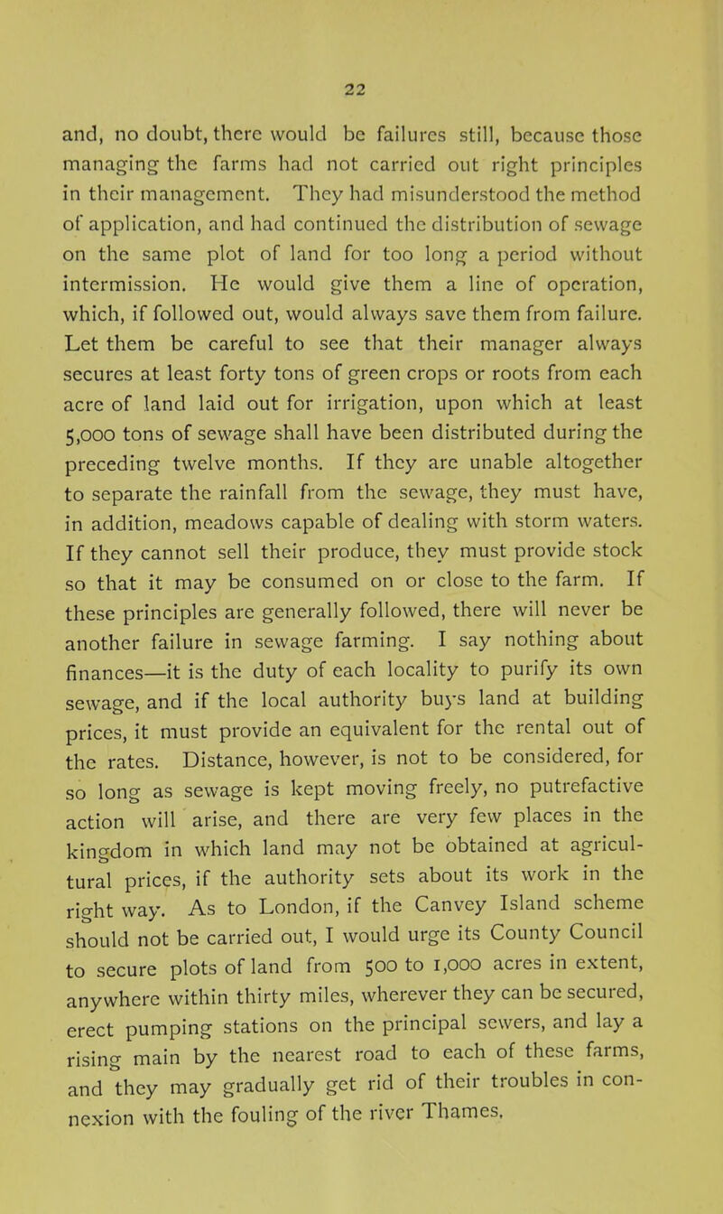 and, no doubt, there would be failures still, because those managing the farms had not carried out right principles in their management. They had misunderstood the method of application, and had continued the distribution of sewage on the same plot of land for too long a period without intermission. He would give them a line of operation, which, if followed out, would always save them from failure. Let them be careful to see that their manager always secures at least forty tons of green crops or roots from each acre of land laid out for irrigation, upon which at least 5,000 tons of sewage shall have been distributed during the preceding twelve months. If they are unable altogether to separate the rainfall from the sewage, they must have, in addition, meadows capable of dealing with storm waters. If they cannot sell their produce, they must provide stock so that it may be consumed on or close to the farm. If these principles are generally followed, there will never be another failure in sewage farming. I say nothing about finances—it is the duty of each locality to purify its own sewage, and if the local authority buys land at building prices, it must provide an equivalent for the rental out of the rates. Distance, however, is not to be considered, for so long as sewage is kept moving freely, no putrefactive action will arise, and there are very few places in the kingdom in which land may not be obtained at agricul- tural prices, if the authority sets about its work in the right way. As to London, if the Canvey Island scheme should not be carried out, I would urge its County Council to secure plots of land from 500 to 1,000 acres in extent, anywhere within thirty miles, wherever they can be secured, erect pumping stations on the principal sewers, and lay a rising main by the nearest road to each of these farms, and they may gradually get rid of their troubles in con- nexion with the fouling of the river Thames,