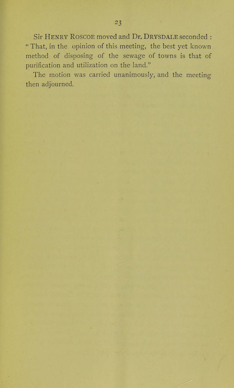 Sir Henry Roscoe moved and Dr. Drysdale seconded :  That, in the opinion of this meeting, the best yet known method of disposing of the sewage of towns is that of purification and utilization on the land. The motion was carried unanimously, and the meeting then adjourned.