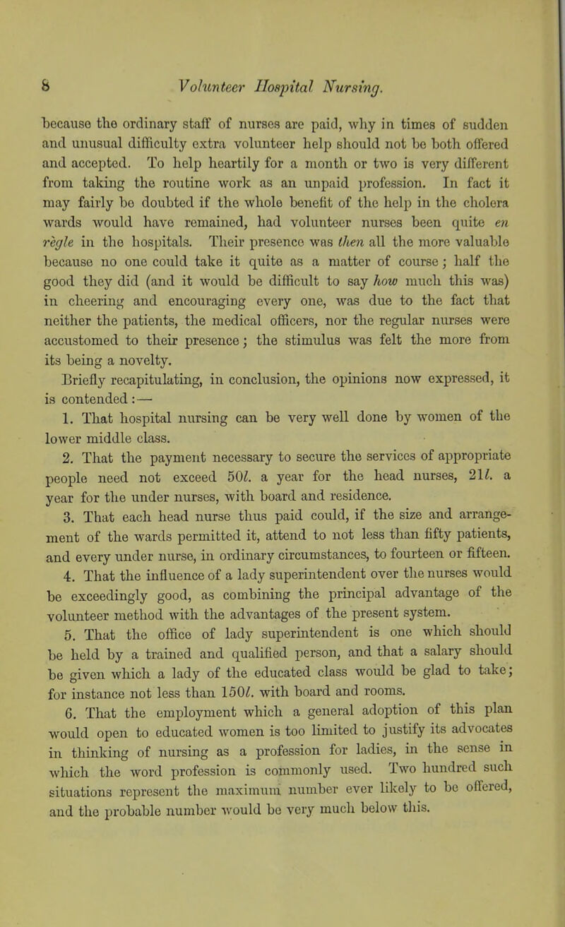 iDecauso the ordinary staff of nurses are paid, why in times of sudden and unusual difficulty extra volunteer help should not bo both offered and accepted. To help heartily for a month or two is very different from taking the routine work as an unpaid profession. In fact it may fairly be doubted if the whole benefit of the help in the cholera wards would have remained, had volunteer nurses been, quite en regie in the hospitals. Their presence was then all the more valuable because no one could take it quite as a matter of course; half the good they did (and it would be difficult to say how much this was) in cheering and encouraging every one, was due to the fact that neither the patients, the medical officers, nor the regular nurses were accustomed to their presence; the stimulus was felt the more from its being a novelty. Briefly recapitulating, in conclusion, the opinions now expressed, it is contended: — 1. That hospital nursing can be very well done by women of the lower middle class. 2. That the payment necessary to secure the services of appropriate people need not exceed 50^. a year for the head nurses, 2K. a year for the under nurses, with board and residence. 3. That each head nurse thus paid could, if the size and arrange- ment of the wards permitted it, attend to not less than fifty patients, and every under nurse, in ordinary circumstances, to fourteen or fifteen. 4. That the influence of a lady superintendent over the nurses would be exceedingly good, as combining the principal advantage of the volunteer method with the advantages of the present system. 5. That the office of lady superintendent is one which should be held by a trained and qualified person, and that a salary should be given which a lady of the educated class would be glad to take; for instance not less than 150^. with board and rooms. 6. That the employment which a general adoption of this plan would open to educated women is too limited to justify its advocates in thinking of nursing as a profession for ladies, in the sense in which the word profession is commonly used. Two hundred such situations represent the maximum number ever likely to be offered, and the probable number would be very much below tliis.