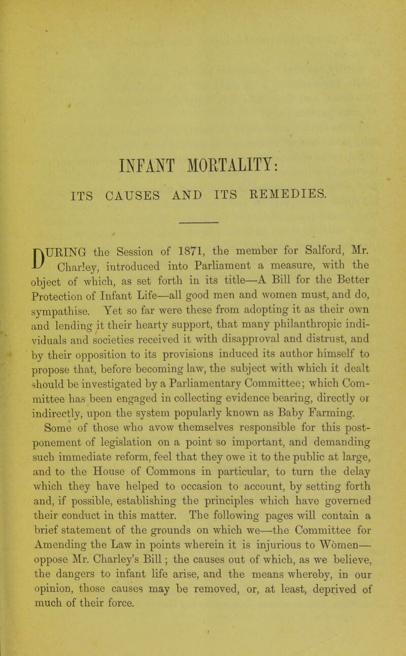 INFANT MORTALITY: ITS CAUSES AND ITS REMEDIES. DURING the Session of 1871, the member for Salford, Mr. Charley, introduced into Parliament a measure, with the object of which, as set forth in its title—^A Bill for the Better Protection of Infant Life—all good men and Avomen must, and do, sympathise. Yet so far were these from adopting it as their own and lending it their hearty support, that many philanthropic indi- viduals and societies received it with disapproval and distrust, and by their opposition to its provisions induced its author himself to propose that, before becoming law, the subject with which it dealt should be investigated by a Parliamentary Committee; which Com- mittee has been engaged in collecting evidence bearing, directly or indirectly, upon the system popularly known as Baby Farming. Some of those who avow themselves responsible for this post- ponement of legislation on a point so important, and demanding such immediate reform, feel that they owe it to the public at large, and to the House of Commons in particular, to turn the delay which they have helped to occasion to account, by setting forth and, if possible, establishing the principles which have governed their conduct in this matter. The following pages will contain a brief statement of the grounds on which we—the Committee for Amending the Law in points wherein it is injurious to Women— oppose Mr. Charley's Bill; the causes out of which, as we believe, the dangers to infant life arise, and the means whereby, in our opinion, those causes may be removed, or, at least, deprived of much of their force.