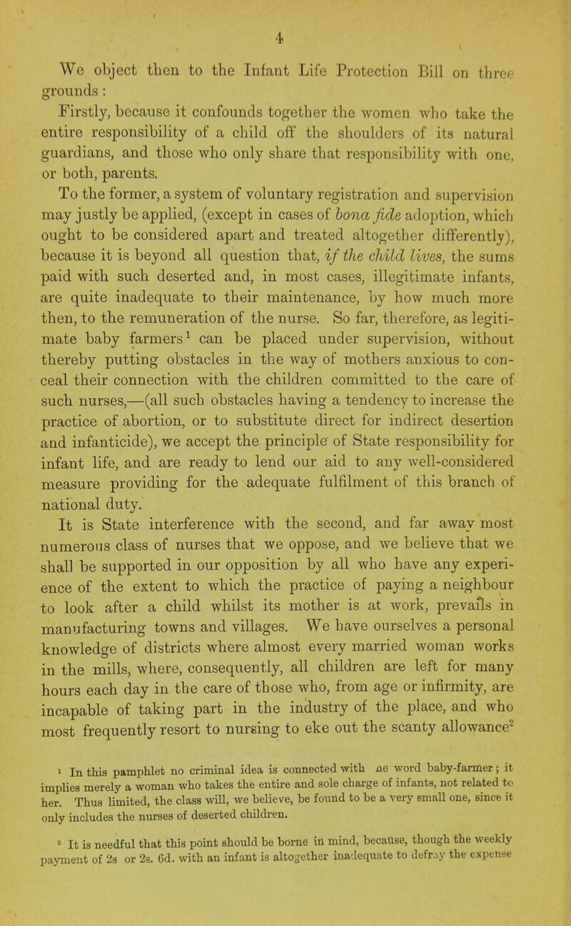 4< We object then to the Infant Life Protection Bill on three grounds: Firstly, because it confounds together the women wlio take the entire responsibility of a child off the shoulders of its natural guardians, and those who only share that responsibility with one, or both, parents. To the former, a system of voluntary registration and supervision may justly be applied, (except in cases of bona fide adoption, which ought to be considered apart and treated altogether differently), because it is beyond all question that, if the child lives, the sums paid with such deserted and, in most cases, illegitimate infants, are quite inadequate to their maintenance, by how much more then, to the remuneration of the nurse. So far, therefore, as legiti- mate baby farmers^ can be placed under supervision, without thereby putting obstacles in the way of mothers anxious to con- ceal their connection with the children committed to the care of such nurses,—(all such obstacles having a tendency to increase the practice of abortion, or to substitute direct for indirect desertion and infanticide), we accept the principle of State responsibility for infant life, and are ready to lend our aid to any well-considered measure providing for the adequate fulfilment of this branch of national duty. It is State interference with the second, and far away most numerous class of nurses that we oppose, and we believe that we shall be supported in our opposition by all who have any experi- ence of the extent to which the practice of paying a neighbour to look after a child whilst its mother is at work, prevails in manufacturing towns and villages. We have ourselves a personal knowledge of districts where almost every married woman works in the mills, where, consequently, all children are left for many hours each day in the care of those who, from age or infirmity, are incapable of taking part in the industry of the place, and who most frequently resort to nursing to eke out the scanty allowance^ 1 In this pamphlet no criminal idea is connected with ne word baby-farmer; it implies merely a woman who takes the entire and sole charge of infants, not rehited to her. Thus limited, the class will, we believe, be found to be a vei-y smaU one, since it only includes the nurses of deserted children. » It is needful that this point should be borne in mind, because, though the weekly payment of 2s or 2s. 6d. ^vith an infant is altogether inadequate to defray the expense