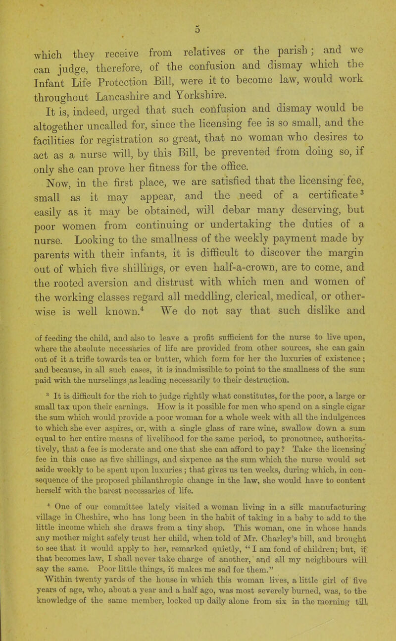 which they receive from relatives or the parish; and we can judge, therefore, of the confusion and dismay which the Infant Life Protection Bill, were it to become law, would work throughout Lancashire and Yorkshire. It is, indeed, urged that such confusion and dismay would be altogether uncalled for, since the licensing fee is so small, and the facilities for registration so great, that no woman who desires to act as a nurse will, by this Bill, be prevented from doing so, if only she can prove her fitness for the office. Now, in the first place, we are satisfied that the licensing fee, small as it may appear, and the need of a certificate ^ easily as it may be obtained, will debar many deserving, but poor women from continuing or undertaking the duties of a nurse. Looking to the smallness of the weekly payment made by parents with their infants, it is difficult to discover the margin out of which five shillings, or even half-a-crown, are to come, and the rooted aversion and distrust with which men and women of the working classes regard all meddling, clerical, medical, or other- wise is well known.* We do not say that such dislike and of feeding the cliild, and also to leave a profit sufi&cient for the nurse to live upon, where the absolute necessaries of life are provided from other sources, she can gain out of it a trifle towards tea or butter, which form for her the luxuries of existence ; and because, in all such cases, it is inadmissible to point to the smallness of the smn paid with the nurselings as leading necessarily to theii destruction. ^ It is difficult for the rich to judge rightly what constitutes, for the poor, a large or small tax upon their earnings. How is it possible for men who spend on a single cigar the sum which would provide a poor woman for a whole week with all the indulgences to which she ever aspires, or, with a single glass of rare wine, swallow down a sum equal to her entire means of livelihood for the same period, to pronounce, authorita- tively, that a fee is moderate and one that she can afford to pay ? Take the licensing fee in this case as five shillings, and sixpence as the sum which the nurse would set aside weekly to be spent upon luxuries; that gives us ten weeks, during which, in con- sequence of the proposed philanthropic change in the law, she would have to content herself with the barest necessaries of life. * One of our committee lately visited a woman living in a silk manufacturing village in Cheshire, who has long been in the habit of taking in a baby to add to the little income which she draws from a tiny shop. This woman, one in whose hands any mother might safely trust her child, when told of Mr. Charley's biU, and brought to see that it would apply to her, remarked quietly,  I am fond of children; but, if that becomes law, I shall never take charge of another, and all my neighbovirs will say the same. Poor little things, it makes me sad for them. Within twenty yards of the house in which this woman lives, a little girl of five years of age, who, about a year and a half ago, was most severely bvimed, was, to the knowledge of the same member, locked up daily alone from six in the morning till