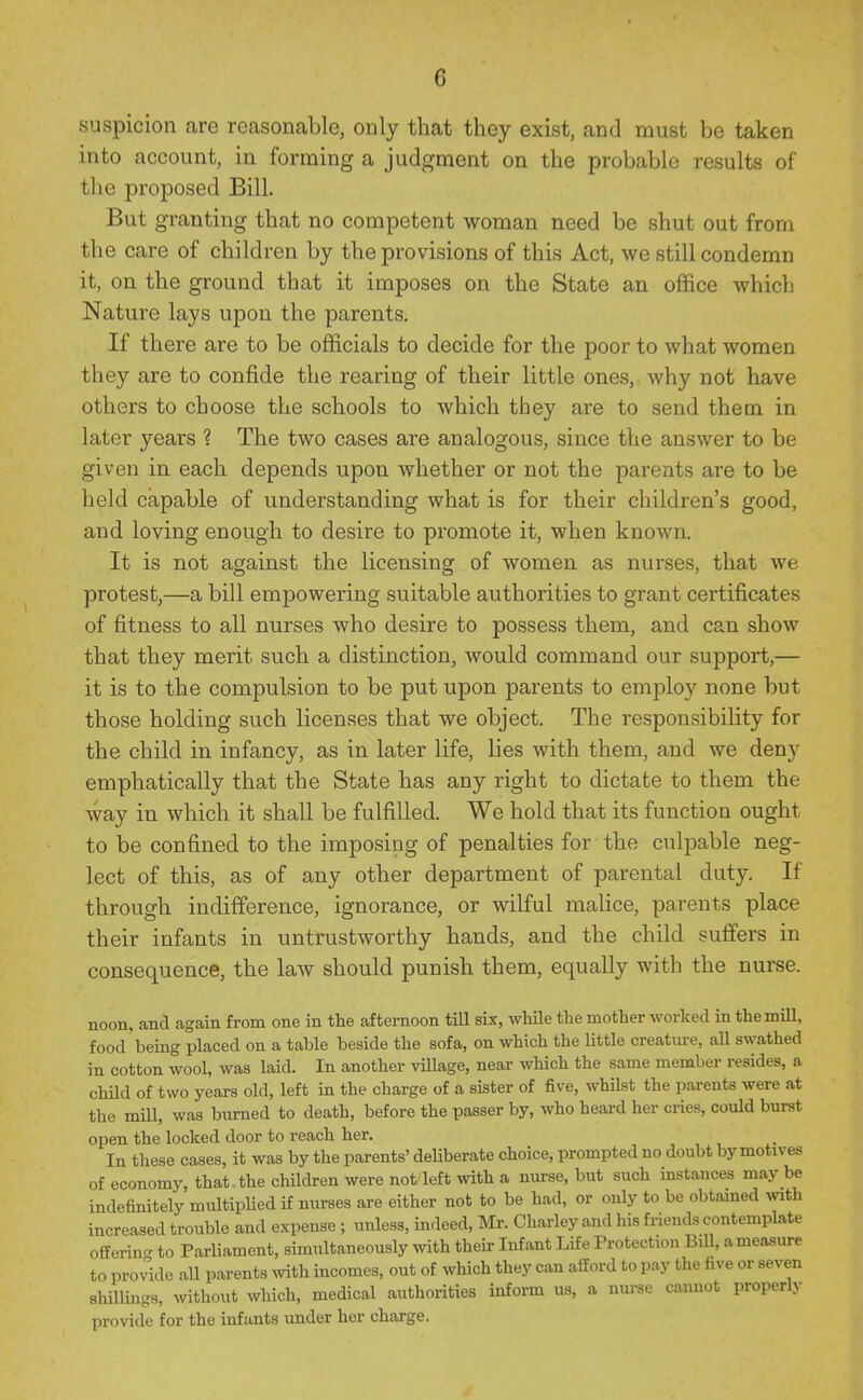 suspicion are reasonable, only that they exist, and must be taken into account, in forming a judgment on the probable results of the proposed Bill. But granting that no competent woman need be shut out from the care of children by the provisions of this Act, we still condemn it, on the ground that it imposes on the State an office which Nature lays upon the parents. If there are to be officials to decide for the poor to what women they are to confide the rearing of their little ones, why not have others to choose the schools to which they are to send them in later years ? The two cases are analogous, since the answer to be given in each depends upon whether or not the parents are to be held capable of understanding what is for their children's good, and loving enough to desire to promote it, when known. It is not against the licensing of women as nurses, that we protest,—a bill empowering suitable authorities to grant certificates of fitness to all nurses who desire to possess them, and can show that they merit such a distinction, would command our support,— it is to the compulsion to be put upon parents to employ none but those holding such licenses that we object. The responsibility for the child in infancy, as in later life, lies with them, and we deny emphatically that the State has any right to dictate to them the way in which it shall be fulfilled. We hold that its function ought to be confined to the imposing of penalties for the culpable neg- lect of this, as of any other department of parental duty. If through indifference, ignorance, or wilful malice, parents place their infants in untrustworthy hands, and the child suffers in consequence, the law should punish them, equally with the nurse. noon, and again from one in the afternoon till six, while the mother worked in the mill, food being placed on a table beside the sofa, on which the Httle creature, aU swathed in cotton wool, was laid. In another viUage, near which the same member resides, a child of two years old, left in the charge of a sister of five, whilst the parents were at the mill, was burned to death, before the passer by, who heard her cries, could burst open the locked door to reach her. In these cases, it was by the parents' deliberate choice, prompted no doubt by motives of economy, that, the children were not left with a nurse, but such instances may be indefinitely multiplied if nurses are either not to be had, or only to be obtained with increased trouble and expense ; unless, indeed, Mr. Charley and his friends contemplate offerin- to Parliament, simultaneously with their Infant Life Protection Bill, a measure to provide all parents mth incomes, out of which they can afford to pay the five or seven shillings, without which, medical authorities inform us, a nurse cannot properly provide for the infants under her charge.