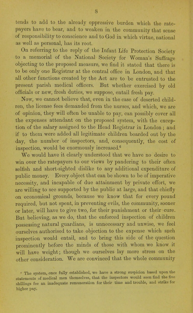 tends to add to the already oppressive burden which the rate- payers have to bear, and to weaken in the community that sense of responsibility to conscience and to God in which virtue, national as well as personal, has its root. On referring to the reply of the Infant Life Protection Society to a memorial of the National Society for Woman's Suffrage objecting to the proposed measure, we find it stated that there is to be only one Registrar at the central office in London, and that all other functions created by the Act are to be entrusted to the present parish medical officers. But whether exercised by old officials or new, fresh duties, we suppose, entail fresh pay. Now, we cannot believe that, even in the case of deserted child- ren, the license fees demanded from the nurses, and which, we are of opinion, they will often be unable to pay, can possibly cover all the expenses attendant on the proposed system, with the excep- tion of the salary assigned to the Head Registrar in London ; and if to them were added all legitimate children boarded out by the day, the number of inspectors, and, consequently, the cost of inspection, would be enormously increased.^ We would have it clearly understood that we have no desire to win over the ratepayers to our views by pandering to their often selfish and short-sighted dislike to any additional expenditure of public money. Every object that can be shown to be of imperative necessity, and incapable of due attainment by private effort, we are willing to see supported by the public at large, and that chiefly on economical grounds, because we know that for every pound required, but not spent, in preventing evils, the community, sooner or later, will have to give two, for their punishment or their cure. But believing, as we do, that the enforced inspection of children possessing natural guardians, is unnecessary and unwise, we feel ourselves authorised to take objection to the expense which such inspection would entail, and to bring this side of the question prominently before the minds of those with whom we know it will have weight; though we ourselves lay more stress on the other consideration. We are convinced that the whole community  The system, once fully established, we have a strong suspicion based upon the statements of medical men themselves, that the inspectors would soon find the five shillings fee an inadequate remuneration for their time and trouble, and strike for higher pay.