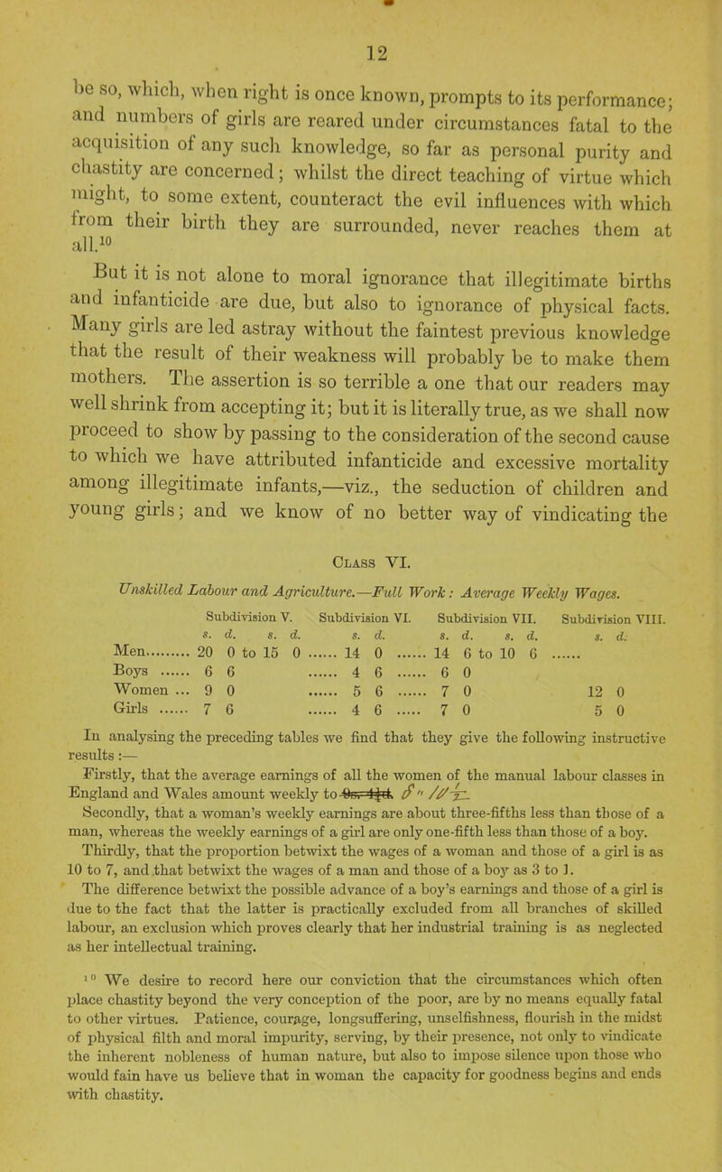 be so, which, when right is once known, prompts to its performance; and numbers of girls are reared under circumstances fatal to the acquisition of any such knowledge, so far as personal purity and chastity are concerned; whilst the direct teaching of virtue which might, to some extent, counteract the evil influences with which from their birth they are surrounded, never reaches them at all.io But it is not alone to moral ignorance that illegitimate births and infanticide are due, but also to ignorance of physical facts. Many girls are led astray without the faintest previous knowledge that the result of their weakness will probably be to make them mothers. The assertion is so terrible a one that our readers may well shrink from accepting it; but it is literally true, as we shall now proceed to show by passing to the consideration of the second cause to which we have attributed infanticide and excessive mortality among illegitimate infants,—viz., the seduction of children and young girls; and we know of no better way of vindicating the Class VI. Unskilled Labour and Agriculture.—Full Work: Average Weekly Wages. Subdivision V. Subdivision VI. Subdivision VII. Subdivision VIII. s- d. s. d. s. d. s. d. s. d. s. d. Men 20 0 to 15 0 14 0 14 G to 10 6 Boys 6 6 4 6 6 0 Women ... 9 0 5 6 7 0 12 0 Girls 7 6 4 6 7 0 5 0 In analysing the preceding tables we find that they give the following instructive results:— Firstly, that the average earnings of all the women of the manual labour classes in England and Wales amount weekly to Qu. ljil> ^ /^-jz. Secondly, that a woman's weekly earnings are about three-fifths less than those of a man, whereas the weekly earnings of a gh-l are only one-fifth less than those of a boy. Thirdly, that the proportion betwixt the wages of a woman and those of a girl is as 10 to 7, and that betwixt the wages of a man and those of a boy as 3 to ]. The difference betwixt the possible advance of a boy's earnings and those of a girl is due to the fact that the latter is practically excluded from all branches of skiUed labour, an exclusion which proves clearly that her industrial training is as neglected as her intellectual training. ' We desire to record here our conviction that the circumstances which often place chastity beyond the very conception of the poor, are by no means equally fatal to other virtues. Patience, courage, longsuffering, unselfishness, flourish in the midst of physical filth and moral impurity, serving, by their presence, not only to vindicate the inherent nobleness of human nature, but also to impose silence upon those who would fain have us believe that in woman the capacity for goodness begins and ends with chastity.