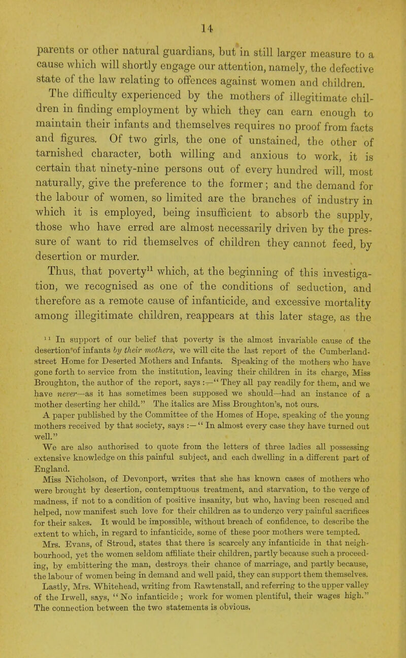 parents or other natural guardians, but'in still larger measure to a cause which will shortly engage our attention, namely, the defective state of the law relating to offences against women and children. The difficulty experienced by the mothers of illegitimate chil- dren in finding employment by which they can earn enough to maintain their infants and themselves requires no proof from facts and figures. Of two girls, the one of unstained, the other of tarnished character, both willing and anxious to work, it is certain that ninety-nine persons out of every hundred will, most naturally, give the preference to the former; and the demand for the labour of women, so limited are the branches of industry in which it is employed, being insufficient to absorb the supply, those who have erred are almost necessarily driven by the pres- sure of want to rid themselves of children they cannot feed, by desertion or murder. Thus, that poverty^^ which, at the beginning of this investiga- tion, we recognised as one of the conditions of seduction, and therefore as a remote cause of infanticide, and excessive mortality among illegitimate children, reappears at this later stage, as the ' 1 In support of our belief that poverty is the almost invariable cause of the desertion'of infants hy their mothers, we will cite the last report of the Cumberland- street Home for Deserted Mothers and Infants. Speaking of the mothers who have gone forth to service from the institution, leaving their children in its charge, Miss Broughton, the author of the report, says:— They aU pay readily for them, and we have never—as it has sometimes been supposed we should—had an instance of a mother deserting her chDd. The italics are Miss Broughton's, not ours. A paper published by the Committee of the Homes of Hope, spealdng of the young mothers received by that society, says : —  In almost every case they have turned out well. We are also authorised to quote from the letters of three ladies all possessing extensive knowledge on this painful subject, and each dwelling in a different part of England. Miss Nicholson, of Devonport, writes that she has known cases of mothers who were brought by desertion, contemptuous treatment, and starvation, to the verge of madness, if not to a condition of positive insanity, but who, having been rescued and helped, now manifest such love for their children as to undergo very painful sacrifices for their sakes. It would be impossible, without breach of confidence, to describe the extent to which, in regard to infanticide, some of these poor mothers were tempted. Mrs. Evans, of Stroud, states that there ia scarcely any infanticide in that neigh- bourhood, yet the women seldom affiliate their children, partly because such a proceed- ing, by embittering the man, destroys their chance of marriage, and partly because, the labour of women being in demand and well paid, they can support them themselves. Lastly, Mrs. Whitehead, writing from Rawtenstall, and refei-ring to the upper valley of the Irwell, says, No infanticide; work for women plentiful, their wages high. The connection between the two statements is obvious.