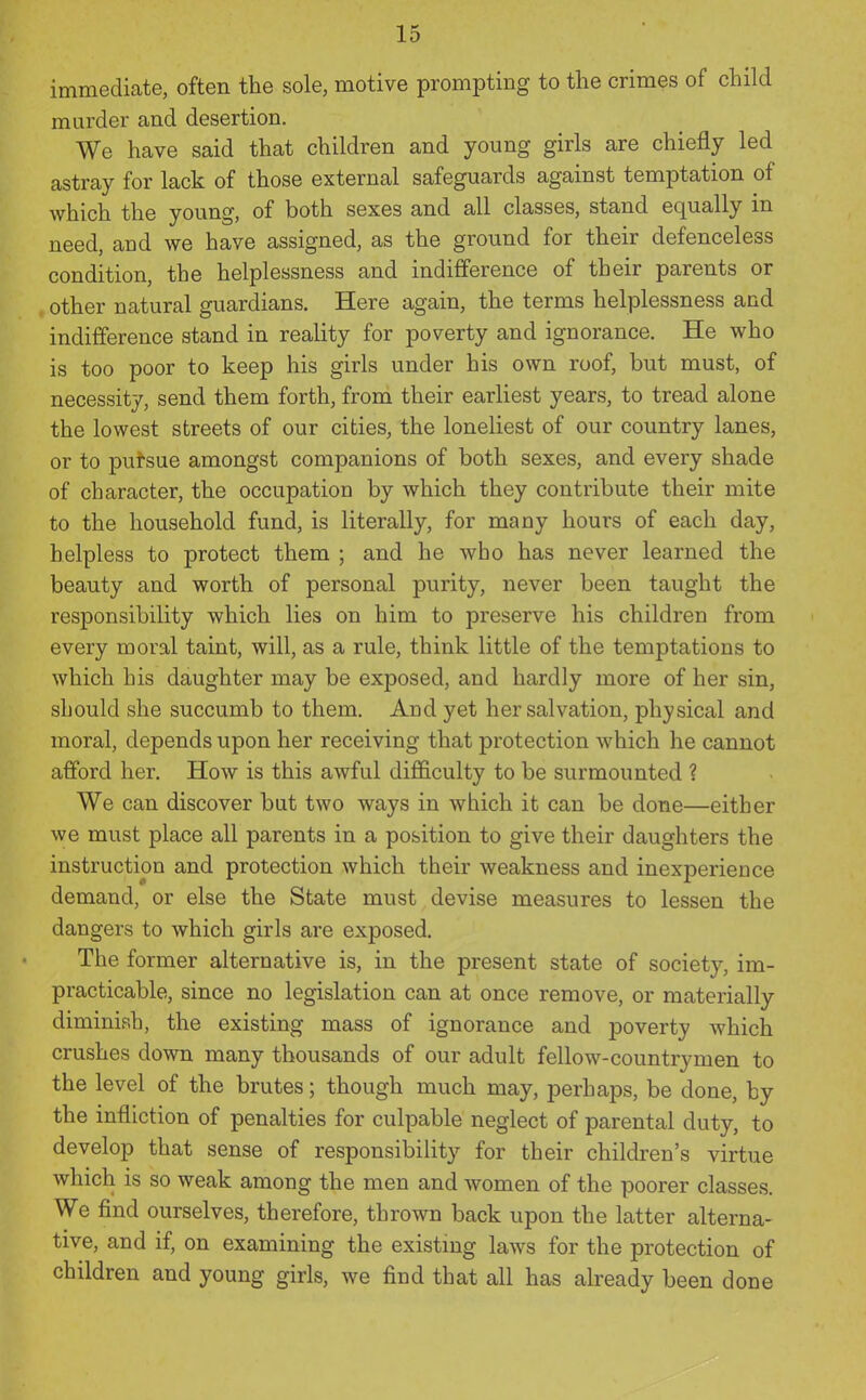 immediate, often the sole, motive prompting to the crimes of child murder and desertion. We have said that children and young girls are chiefly led astray for lack of those external safeguards against temptation of which the young, of both sexes and all classes, stand equally in need, and we have assigned, as the ground for their defenceless condition, the helplessness and indifference of their parents or other natural guardians. Here again, the terms helplessness and indifference stand in reality for poverty and ignorance. He who is too poor to keep his girls under his own roof, but must, of necessity, send them forth, from their earliest years, to tread alone the lowest streets of our cities, the loneliest of our country lanes, or to pursue amongst companions of both sexes, and every shade of character, the occupation by which they contribute their mite to the household fund, is literally, for many hours of each day, helpless to protect them ; and he who has never learned the beauty and worth of personal purity, never been taught the responsibility which lies on him to preserve his children from every moral taint, will, as a rule, think little of the temptations to which his daughter may be exposed, and hardly more of her sin, should she succumb to them. And yet her salvation, physical and moral, depends upon her receiving that protection which he cannot afford her. How is this awful difficulty to be surmounted ? We can discover but two ways in which it can be done—either we must place all parents in a position to give their daughters the instruction and protection which their weakness and inexperience demand, or else the State must devise measures to lessen the dangers to which girls are exposed. The former alternative is, in the present state of society, im- practicable, since no legislation can at once remove, or materially diminish, the existing mass of ignorance and poverty which crushes down many thousands of our adult fellow-countrymen to the level of the brutes; though much may, perhaps, be done, by the infliction of penalties for culpable neglect of parental duty, to develop that sense of responsibility for their children's virtue which is so weak among the men and women of the poorer classes. We find ourselves, therefore, thrown back upon the latter alterna- tive, and if, on examining the existmg laws for the protection of children and young girls, we find that all has already been done