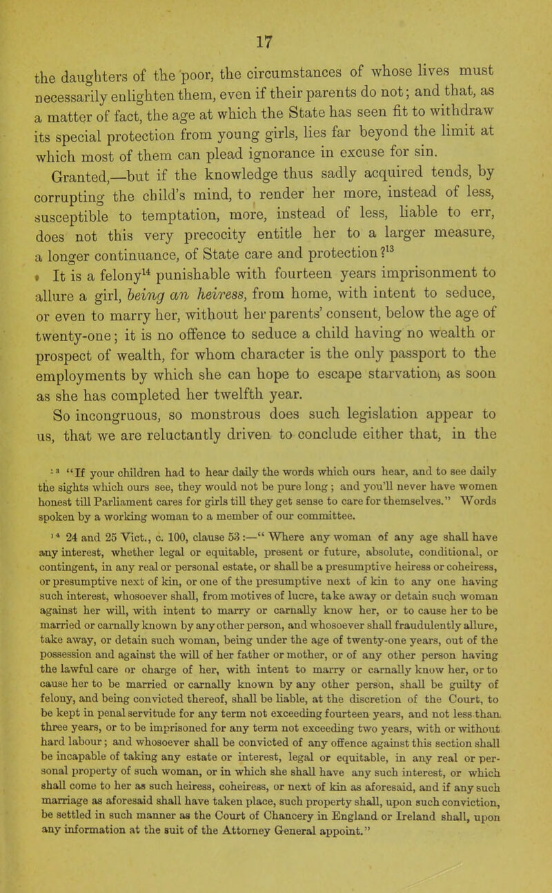 the daughters of the poor, the circumstances of whose lives must necessarily enlighten them, even if their parents do not; and that, as a matter of fact, the age at which the State has seen fit to withdraw its special protection from young girls, lies far beyond the limit at which most of them can plead ignorance in excuse for sin. Granted,—but if the knowledge thus sadly acquired tends, by corrupting the child's mind, to render her more, instead of less, susceptible to temptation, more, instead of less, liable to err, does not this very precocity entitle her to a larger measure, a longer continuance, of State care and protection » It is a felony^* punishable with fourteen years imprisonment to allure a girl, being an heiress, from home, with intent to seduce, or even to marry her, without her parents' consent, below the age of twenty-one; it is no offence to seduce a child having no wealth or prospect of wealth, for whom character is the only passport to the employments by which she can hope to escape starvation^ as soon as she has completed her twelfth year. So incongruous, so monstrous does such legislation appear to us, that we are reluctantly driven to conclude either that, in the 13 If your children had to hear daily the words which ours hear, and to see daily the sights which ours see, they would not be pure long ; and you'll never have women honest till Parliament cax'es for girls till they get sense to care for themselves. Words spoken by a working woman to a member of our committee. '* 24 and 25 Vict., c. 100, clause 5;? :— Where any woman of any age shall have any interest, whether legal or equitable, present or future, absolute, conditional, or contingent, in any real or personal estate, or shall be a presumptive heiress or coheiress, or presumptive next of kin, or one of the presumptive next uf kin to any one having such interest, whosoever shall, from motives of lucre, take away or detain such woman against her will, with intent to marry or carnally know her, or to cause her to be married or carnally known by any other person, and whosoever shall fraudulently allure, take away, or detain such woman, being under the age of twenty-one years, out of the possession and against the will of her father or mother, or of any other person having the lawful care or charge of her, with intent to marry or carnally know her, or to cause her to be married or carnally known by any other person, shall be guilty of felony, and being convicted thereof, shall be liable, at the discretion of the Court, to be kept in penal servitude for any term not exceeding fourteen years, and not less than, three years, or to be imprisoned for any term not exceeding two years, with or without hard labour; and whosoever shall be convicted of any offence against this section shall be incapable of taking any estate or interest, legal or equitable, in any real or per- sonal property of such woman, or in which she shall have any such interest, or which shall come to her as such heiress, coheiress, or next of kin as aforesaid, and if any such marriage as aforesaid shall have taken place, such property shall, upon such conviction, be settled in such manner as the Court of Chancery in England or Ireland shall, upon any information at the suit of the Attorney General appoint.