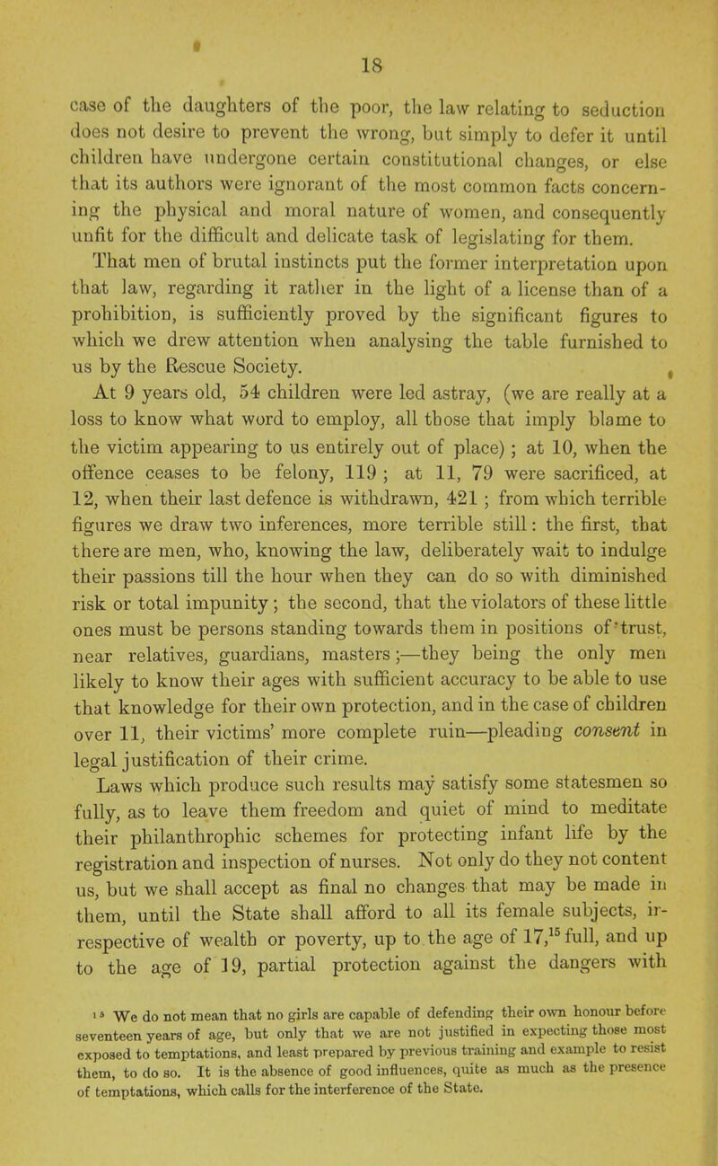 r case of the daughters of the poor, the law relating to seduction does not desire to prevent the wrong, but simply to defer it until children have undergone certain constitutional changes, or else that its authors were ignorant of the most common facts concern- ing the physical and moral nature of women, and consequently unfit for the difficult and delicate task of legislating for them. That men of brutal instincts put the former interpretation upon that law, regarding it ratlier in the light of a license than of a prohibition, is sufficiently proved by the significant figures to which we drew attention when analysing the table furnished to us by the Rescue Society, , At 9 years old, 54 children were led astray, (we are really at a loss to know what word to employ, all those that imply blame to the victim appearing to us entirely out of place); at 10, when the offence ceases to be felony, 119 ; at 11, 79 were sacrificed, at 12, when their last defence is withdrawn, 421; from which terrible figures we draw two inferences, more terrible still: the first, that there are men, who, knowing the law, deliberately wait to indulge their passions till the hour when they can do so with diminished risk or total impunity; the second, that the violators of these little ones must be persons standing towards them in positions of-trust, near relatives, guardians, masters ;—they being the only men likely to know their ages with sufficient accuracy to be able to use that knowledge for their own protection, and in the case of children over 11, their victims' more complete ruin—pleading consent in legal justification of their crime. Laws which produce such results may satisfy some statesmen so fully, as to leave them freedom and quiet of mind to meditate their philanthrophic schemes for protecting infant life by the registration and inspection of nurses. Not only do they not content us, but we shall accept as final no changes that may be made in them, until the State shall afford to all its female subjects, ir- respective of wealth or poverty, up to the age of 17,^^ full, and up to the age of 19, partial protection against the dangers with > * We do not mean that no girls are capable of defending their ovm honour before seventeen years of age, but only that we are not justified in expecting those most exposed to temptations, and least prepared by previous training and example to resist them, to do so. It is the absence of good influences, quite as much as the presence of temptations, which calls for the interference of the State.