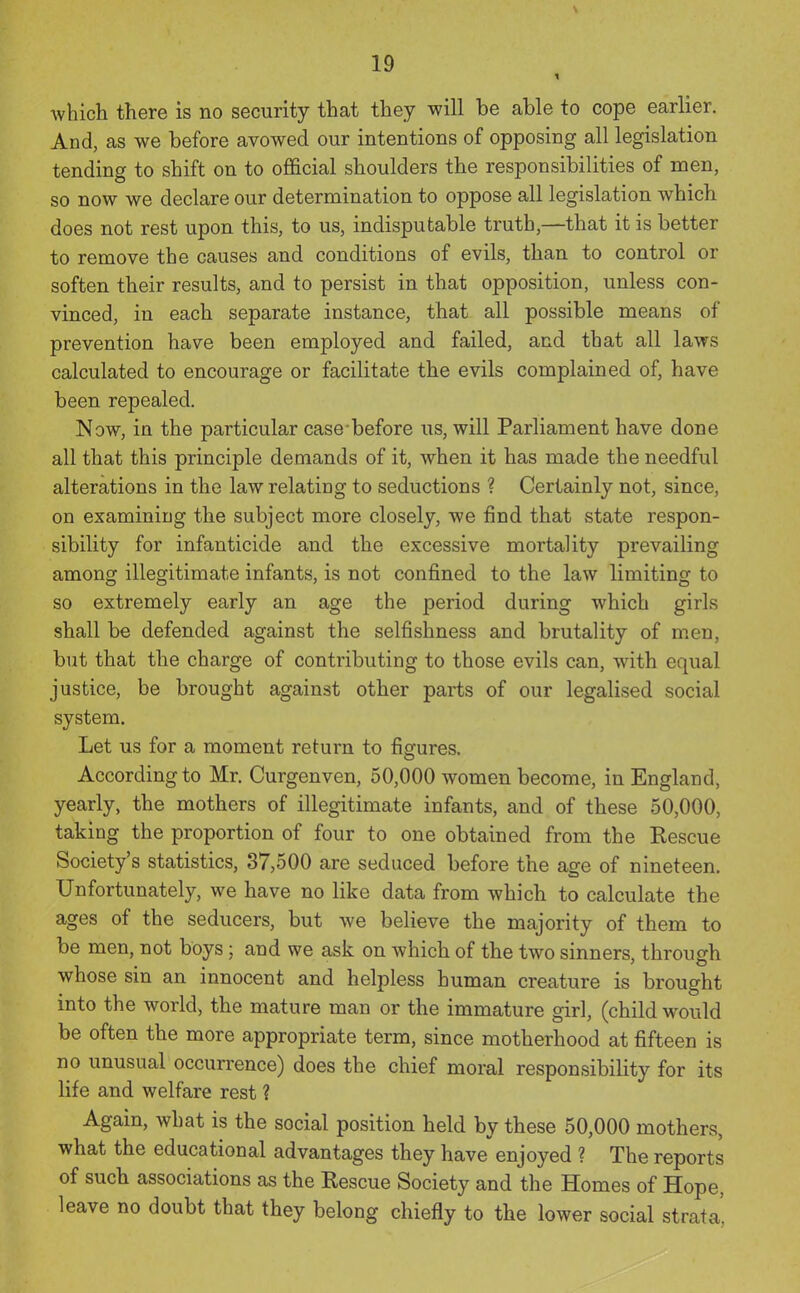which there is no security that they will be able to cope earlier. And, as we before avowed our intentions of opposing all legislation tending to shift on to official shoulders the responsibilities of men, so now we declare our determination to oppose all legislation which does not rest upon this, to us, indisputable truth,—that it is better to remove the causes and conditions of evils, than to control or soften their results, and to persist in that opposition, unless con- vinced, in each separate instance, that all possible means of prevention have been employed and failed, and that all laws calculated to encourage or facilitate the evils complained of, have been repealed. Now, in the particular case before us, will Parliament have done all that this principle demands of it, when it has made the needful alterations in the law relating to seductions ? Certainly not, since, on examining the subject more closely, we find that state respon- sibility for infanticide and the excessive mortality prevailing among illegitimate infants, is not confined to the law limiting to so extremely early an age the period during which girls shall be defended against the selfishness and brutality of men, but that the charge of contributing to those evils can, with equal justice, be brought against other parts of our legalised social system. Let us for a moment return to figures. According to Mr. Curgenven, 50,000 women become, in England, yearly, the mothers of illegitimate infants, and of these 50,000, taking the proportion of four to one obtained from the Rescue Society's statistics, 37,500 are seduced before the age of nineteen. Unfortunately, we have no like data from which to calculate the ages of the seducers, but we believe the majority of them to be men, not boys; and we ask on which of the two sinners, through whose sin an innocent and helpless human creature is brought into the world, the mature man or the immature girl, (child would be often the more appropriate term, since motherhood at fifteen is no unusual occurrence) does the chief moral responsibility for its life and welfare rest ? Again, what is the social position held by these 50,000 mothers, what the educational advantages they have enjoyed ? The reports of such associations as the Rescue Society and the Homes of Hope, leave no doubt that they belong chiefly to the lower social strata,