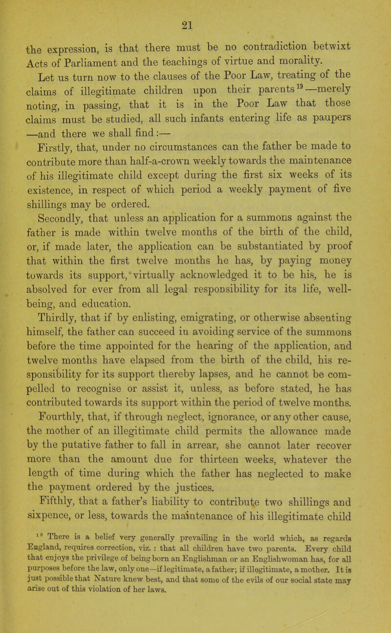 the expression, is that there must be no contradiction betwixt Acts of Parliament and the teachings of virtue and morality. Let us turn now to the clauses of the Poor Law, treating of the claims of illegitimate children upon their parents —merely noting, in passing, that it is in the Poor Law that those claims must be studied, all such infants entering life as paupers —and there we shall find:— Firstly, that, under no circumstances can the father be made to contribute more than half-a-crown weekly towards the maintenance of his illegitimate child except during the first six weeks of its existence, in respect of which period a weekly payment of five shillings may be ordered. Secondly, that unless an application for a summons against the father is made within twelve months of the birth of the child, or, if made later, the application can be substantiated by proof that within the first twelve months he has, by paying money towards its support, virtually acknowledged it to be his, he is absolved for ever from all legal responsibility for its life, well- being, and education. Thirdly, that if by enlisting, emigrating, or otherwise absenting himself, the father can succeed in avoiding service of the summons before the time appointed for the hearing of the application, and twelve months have elapsed from the birth of the child, his re- sponsibility for its support thereby lapses, and he cannot be com- pelled to recognise or assist it, unless, as before stated, he has contributed towards its support within the period of twelve months. Fourthly, that, if through neglect, ignorance, or any other cause, the mother of an illegitimate child permits the allowance made by the putative father to fall in arrear, she cannot later recover more than the amount due for thirteen weeks, whatever the length of time during which the father has neglected to make the payment ordered by the justices. Fifthly, that a father's liability to contribute two shillings and sixpence, or less, towards the maintenance of his illegitimate child There is a belief very generally prevailing in the world which, as regards England, requires correction, viz. : that all children have two parents. Every child that enjoys the privilege of being bom an Englishman or an Englishwoman has, for all purposes before the law, only one—if legitimate, a father; if illegitimate, a mother. It is jiist possible that Nature knew best, and that some of the evils of our social state may arise out of this violation of her laws.