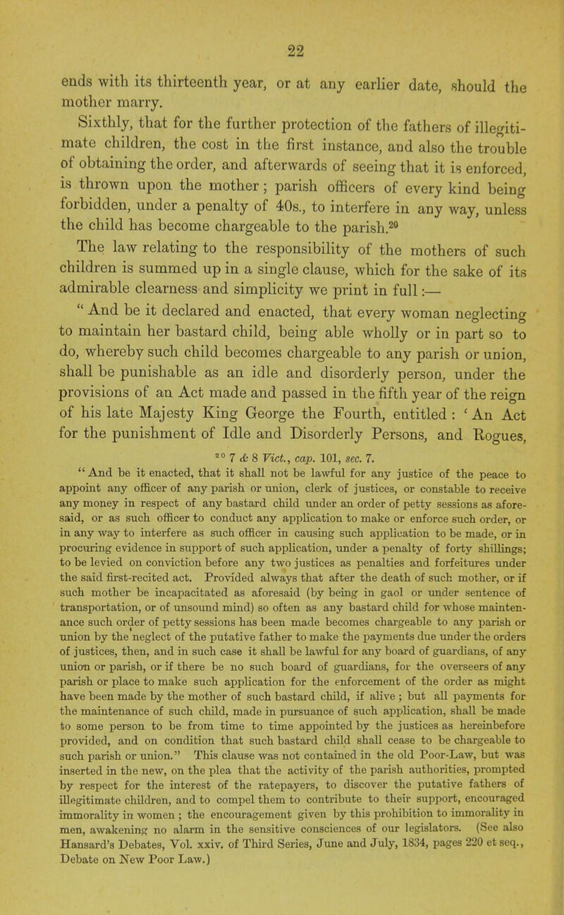 ends with its thirteenth year, or at any earlier date, should the mother marry. Sixthly, that for the further protection of the fathers of illegiti- mate children, the cost in the first instance, and also the trouble of obtaining the order, and afterwards of seeing that it is enforced, is thrown upon the mother; parish officers of every kind being forbidden, under a penalty of 40s., to interfere in any way, unless the child has become chargeable to the parish.^ The law relating to the responsibility of the mothers of such children is summed up in a single clause, which for the sake of its admirable clearness and simplicity we print in full:—  And be it declared and enacted, that every woman neglecting to maintain her bastard child, being able wholly or in part so to do, whereby such child becomes chargeable to any parish or union, shall be punishable as an idle and disorderly person, under the provisions of an Act made and passed in the fifth year of the reign of his late Majesty King George the Fourth, entitled : 'An Act for the punishment of Idle and Disorderly Persons, and Rogues, 7 <£- 8 Vict., cap. 101, sec. 7. And be it enacted, that it shall not be lawful for any justice of the peace to appoint any oflB.cer of any parish or union, clerk of justices, or constable to receive any money in respect of any bastard child under an order of petty sessions as afore- said, or as such officer to conduct any application to make or enforce such order, or in any way to interfere as such officer in causing such application to be made, or in prociuring evidence in support of such application, under a penalty of forty shillings; to be levied on conviction before any two justices as penalties and forfeitines under the said first-recited act. Provided always that after the death of such mother, or if such mother be incapacitated as aforesaid (by being in gaol or under sentence of transportation, or of unsound mind) so often as any bastard child for whose mainten- ance such order of petty sessions has been made becomes chargeable to any parish or union by the neglect of the putative father to make the jjayments due imder the orders of justices, then, and in such case it shall be lawful for any board of guardians, of any union or parish, or if there be no such board of guardians, for the overseers of any parish or place to make such application for the enforcement of the order as might have been made by the mother of such bastard child, if alive ; but all payments for the maintenance of such child, made in pursuance of such application, shall be made to some person to be from time to time appointed by the justices as hereinbefore provided, and on condition that such bastard child shall cease to be chargeable to such parish or union. This clause was not contained in the old Poor-Law, but was inserted in the new, on the plea that the activity of the parish authorities, prompted by respect for the interest of the ratepayers, to discover the putative fathers of illegitimate children, and to compel them to contribute to their support, encouraged immorality in women ; the encouragement given by this prohibition to immorality in men, awakening no alarm in the sensitive consciences of our legislators. (See also Hansard's Debates, Vol. xxiv. of Third Series, June and July, 1834, pages 220 et seq., Debate on New Poor Law.)