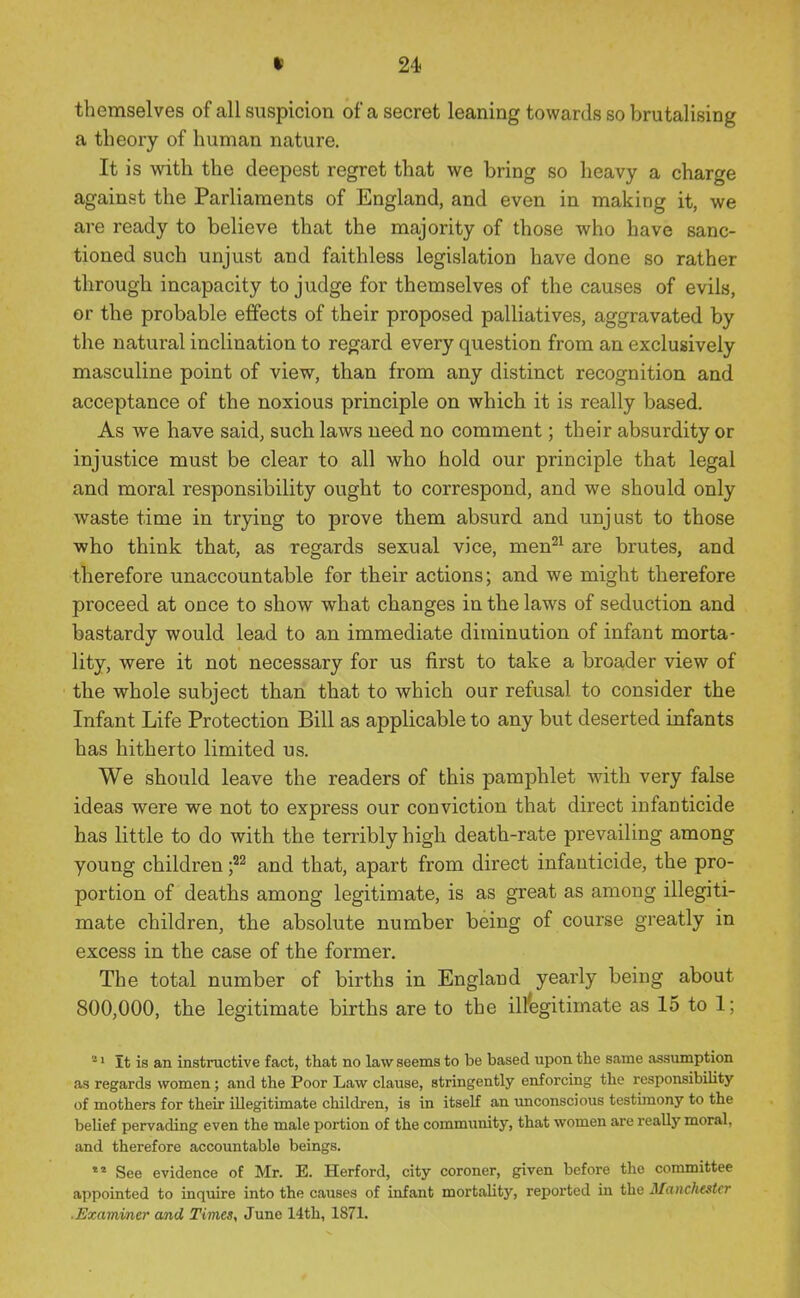 themselves of all suspicion of a secret leaning towards so brutalising a theory of human nature. It is with the deepest regret that we bring so heavy a charge against the Parliaments of England, and even in making it, we are ready to believe that the majority of those who have sanc- tioned such unjust and faithless legislation have done so rather through incapacity to judge for themselves of the causes of evils, or the probable effects of their proposed palliatives, aggravated by the natural inclination to regard every question from an exclusively masculine point of view, than from any distinct recognition and acceptance of the noxious principle on which it is really based. As we have said, such laws need no comment; their absurdity or injustice must be clear to all who hold our principle that legal and moral responsibility ought to correspond, and we should only waste time in trying to prove them absurd and unjust to those who think that, as regards sexual vice, men^^ are brutes, and therefore unaccountable for their actions; and we might therefore proceed at once to show what changes in the laws of seduction and bastardy would lead to an immediate diminution of infant morta- lity, were it not necessary for us first to take a broader view of the whole subject than that to which our refusal to consider the Infant Life Protection Bill as applicable to any but deserted infants has hitherto limited us. We should leave the readers of this pamphlet with very false ideas were we not to express our conviction that direct infanticide has little to do with the terribly high death-rate prevailing among young children and that, apart from direct infanticide, the pro- portion of deaths among legitimate, is as great as among illegiti- mate children, the absolute number being of course greatly in excess in the case of the former. The total number of births in England yearly being about 800,000, the legitimate births are to the illegitimate as 15 to 1; * 1 It is an instructive fact, that no law seems to be based upon the same assumption as regards women; and the Poor Law clause, stringently enforcing the responsibility of mothers for their illegitimate children, is in itself an unconscious testimony to the belief pervading even the male portion of the community, that women are really moral, and therefore accountable beings. ** See evidence of Mr. E. Herford, city coroner, given before the committee appointed to inquire into the causes of infant mortality, reported in the Manchester .Examiner and Times, June 14th, 1871.