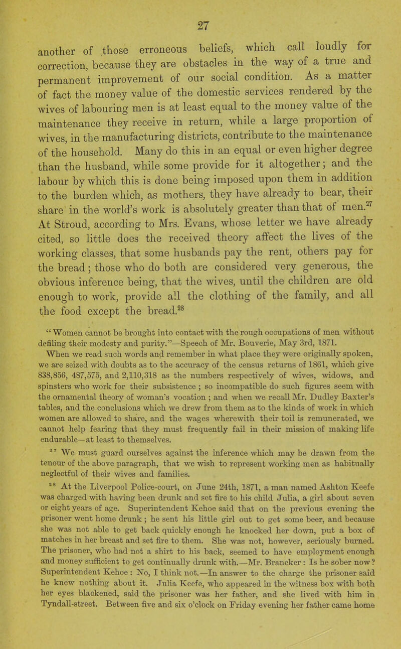 another of those erroneous beliefs, which call loudly for correction, because they are obstacles in the way of a true and permanent improvement of our social condition. As a matter of fact the money value of the domestic services rendered by the wives of labouring men is at least equal to the money value of the maintenance they receive in return, while a large proportion of wives, in the manufacturing districts, contribute to the maintenance of the household. Many do this in an equal or even higher degree than the husband, while some provide for it altogether; and the labour by which this is done being imposed upon them in addition to the burden which, as mothers, they have already to bear, their share in the world's work is absolutely greater than that of men.^^ At Stroud, according to Mrs. Evans, whose letter we have already cited, so little does the received theory affect the lives of the working classes, that some husbands pay the rent, others pay for the bread; those who do both are considered very generous, the obvious inference being, that the wives, until the children are old enough to work, provide all the clothing of the family, and all the food except the bread.^^  Women cannot be brought into contact with the rough occupations of men without defiling their modesty and purity.—Speech of Mr. Bouverie, May 3rd, 1871. When we read such words and remember in what place they were originally spoken, we are seized with doubts as to the accuracy of the census returns of 1861, which give 838,856, 487,575, and 2,110,318 as the numbers respectively of wives, widows, and spinsters who work for their subsistence ; so incompatible do such figures seem with the ornamental theory of woman's vocation ; and when we recall Mr. Dudley Baxter's tables, and the conclusions which we di'ew from them as to the kinds of work in which women are allowed to share, and the wages wherewith their toil Ls remunerated, we cannot help fearing that they must frequently fail in their mission of making life endurable—at least to themselves.  ^ We must guard ourselves against the inference which may be drawn from the tenour of the above paragraph, that we wish to represent working men as habitually neglectful of their wives and families. '''At the Liverpool Police-com-t, on June 24th, 1871, a man named Ashton Keefe was charged with having been drunk and set fire to his child Julia, a girl about seven or eight years of age. Superintendent Kehoe said that on the previous evening the prisoner went home drunk ; he sent his little girl out to get some beer, and because she was not able to get back quickly enough he knocked her down, put a box of matches in her breast and set fire to them. She was not, however, seriously btumed. The prisoner, who had not a shirt to his back, seemed to have employment enough and money sufficient to get continually ch-unk with.—Mr. Brancker: Is he sober now? Superintendent Kehoe : No, I think not.—In answer to the charge the prisoner said he knew nothing about it. Julia Keefe, who appeared in the witness box with both her eyes blackened, said the prisoner was her father, and she lived with him in Tyndall-street. Between five and six o'clock on Friday evening her father came homs 4