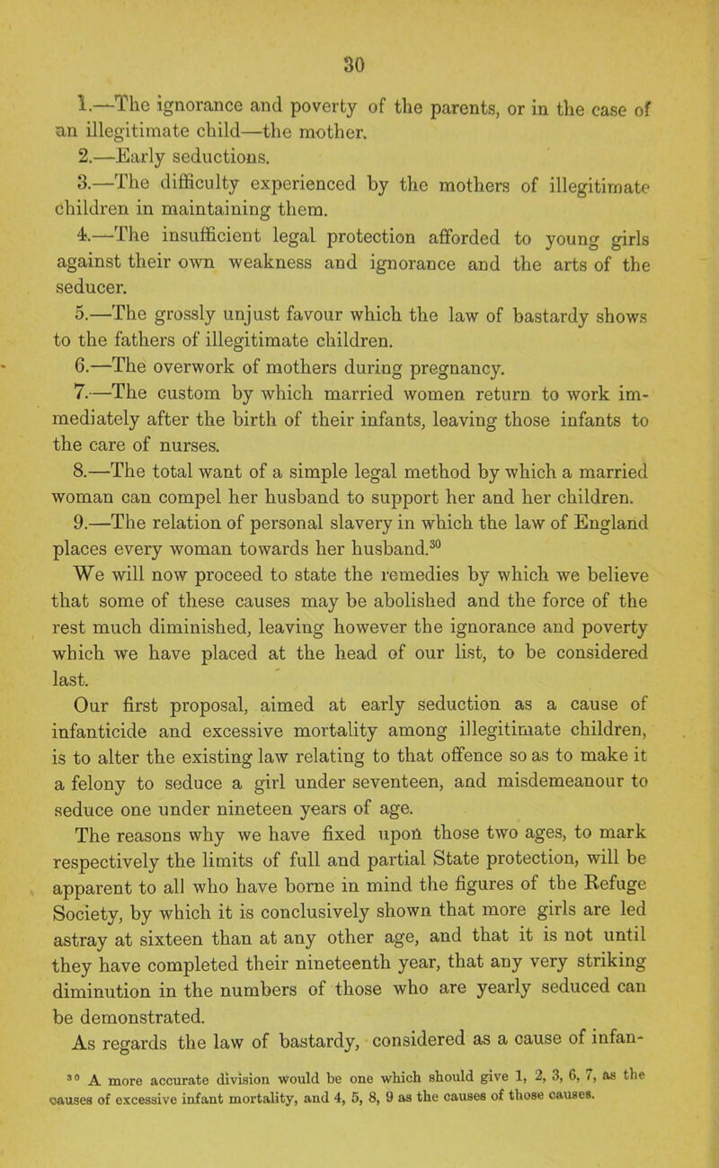 1. —The ignorance and poverty of the parents, or in the case of an illegitimate child—the mother. 2. —Early seductions. 3. —The difficulty experienced by the mothers of illegitimate children in maintaining them. 4;.—The insufficient legal protection aflforded to young girls against their own weakness and ignorance and the arts of the seducer. 5. —The grossly unjust favour which the law of bastardy shows to the fathers of illegitimate children. 6. —The overwork of mothers during pregnancy. 7. —The custom by which married women return to work im- mediately after the birth of their infants, leaving those infants to the care of nurses. 8. —The total want of a simple legal method by which a married woman can compel her husband to support her and her children. 9. —The relation of personal slavery in which the law of England places every woman towards her husband.^ We will now proceed to state the remedies by which we believe that some of these causes may be abolished and the force of the rest much diminished, leaving however the ignorance and poverty which we have placed at the head of our list, to be considered last. Our first proposal, aimed at early seduction as a cause of infanticide and excessive mortality among illegitimate children, is to alter the existing law relating to that offence so as to make it a felony to seduce a girl under seventeen, and misdemeanour to seduce one under nineteen years of age. The reasons why we have fixed upon those two ages, to mark respectively the limits of full and partial State protection, will be apparent to all who have borne in mind the figures of the Refuge Society, by which it is conclusively shown that more girls are led astray at sixteen than at any other age, and that it is not until they have completed their nineteenth year, that any very striking diminution in the numbers of those who are yearly seduced can be demonstrated. As regards the law of bastardy, considered as a cause of infan- A more accurate division would be one which should give 1, 2, 3, 6, 7, as tlie causes of excessive infant mortality, and 4, 5, 8, 9 as the causee of those cauBes.