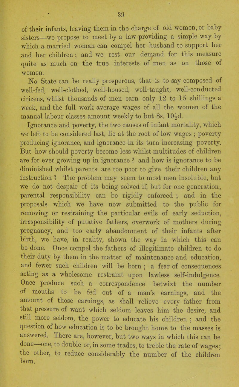 of their infants, leaving them in the charge of old women, or baby sisters—we propose to meet by a law providing a simple way by which a married woman can compel her husband to support her and her children; and we rest our deniand for this measure quite as much on the true interests of men as on those of women. No State can be really prosperous, that is to say composed of well-fed, well-clothed, well-housed, well-taught, well-conducted citizens, whilst thousands of men earn only 12 to 15 shillings a week, and the full work average wages of all the women of the manual labour classes amount weekly to but 8s. 10|d. Ignorance and poverty, the two causes of infant mortality, which we left to be considered last, lie at the root of low wages ; poverty producing ignorance, and ignorance in its turn increasing poverty. But how should poverty become less whilst multitudes of children are for ever growing up in ignorance ? and how is ignorance to be diminished whilst parents are too poor to give their children any instruction ? The problem may seem to most men insoluble, but we do not despair of its being solved if, but for one generation, parental responsibility can be rigidly enforced ; and in the proposals which we have now submitted to the public for removing or restraining the particular evils of early seduction, irresponsibility of putative fathers, overwork of mothers during pregnancy, and too early abandonment of their infants after birth, we have, in reality, shown the way in which this can be done. Once compel the fathers of illegitimate children to do their duty by them in the matter of maintenance and education, and fewer such children will be born ; a fear of consequences acting as a wholesome restraint upon lawless self-indulgence. Once produce such a correspondence betwixt the number of mouths to be fed out of a man's earnings, and the amount of those earnings, as shall relieve every father from that pressure of want which seldom leaves him the desire, and still more seldom, the power to educate his children ; and the question of how education is to be brought home to the masses is answered. There are, however, but two ways in which this can be done—one, to double or, in some trades, to treble the rate of wages; the other, to reduce considerably the number of the children born.