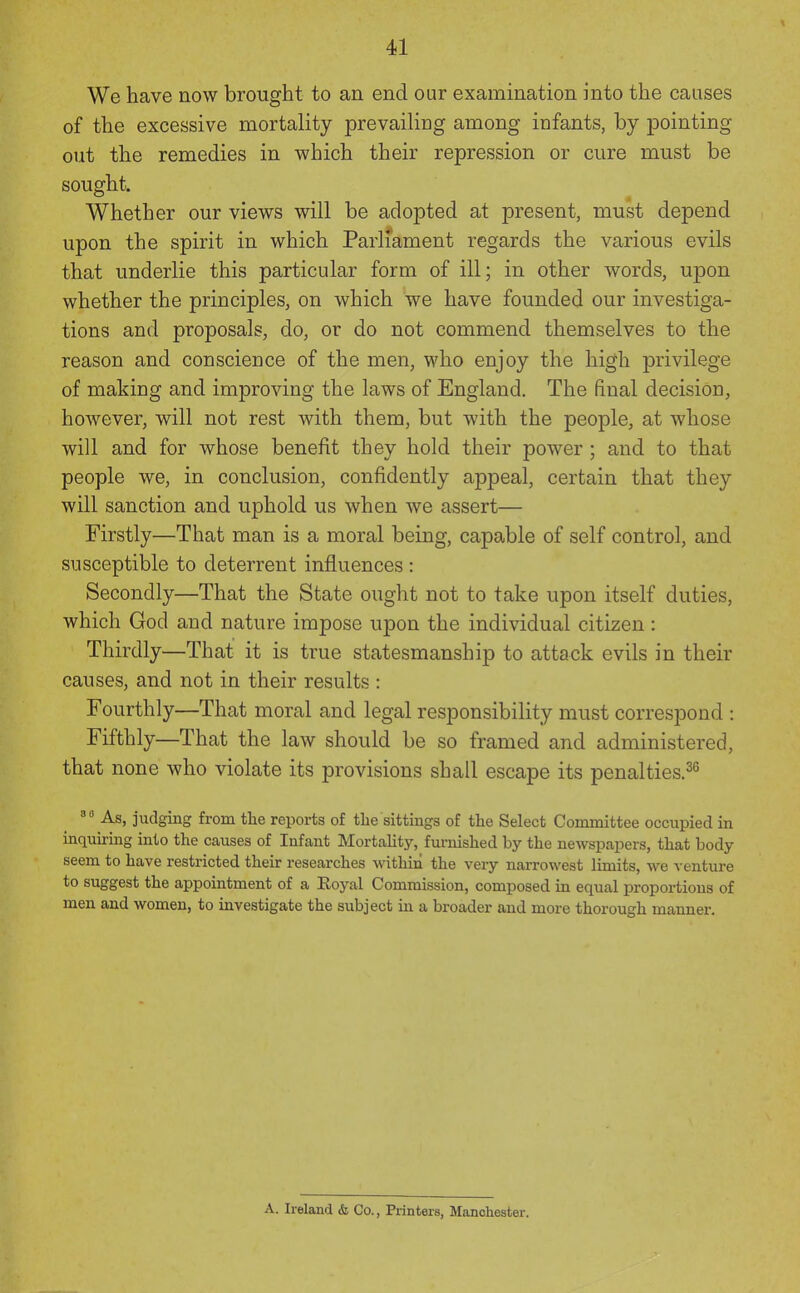 We have now brought to an end our examination into the causes of the excessive mortality prevailing among infants, by pointing out the remedies in which their repression or cure must be sought. Whether our views will be adopted at present, must depend upon the spirit in which Parliament regards the various evils that underlie this particular form of ill; in other words, upon whether the principles, on which we have founded our investiga- tions and proposals, do, or do not commend themselves to the reason and conscience of the men, who enjoy the high privilege of making and improving the laws of England, The final decision, however, will not rest with them, but with the people, at whose will and for whose benefit they hold their power ; and to that people we, in conclusion, confidently appeal, certain that they will sanction and uphold us when we assert— Firstly—That man is a moral being, capable of self control, and susceptible to deterrent influences : Secondly—That the State ought not to take upon itself duties, which God and nature impose upon the individual citizen : Thirdly—That it is true statesmanship to attack evils in their causes, and not in their results : Fourthly—That moral and legal responsibility must correspond : Fifthly—That the law should be so framed and administered, that none who violate its provisions shall escape its penalties.^^ As, judging from the reports of the sittings of the Select Committee occupied in inquiring into the causes of Infant Mortahtj^, furnished by the newspapers, that body- seem to have restricted their researches Avithin the very narrowest limits, we venture to suggest the appointment of a Eoyal Commission, composed in equal proportions of men and women, to investigate the subject in a broader and more thorough manner. A. Ireland & Co., Printers, Manohester.