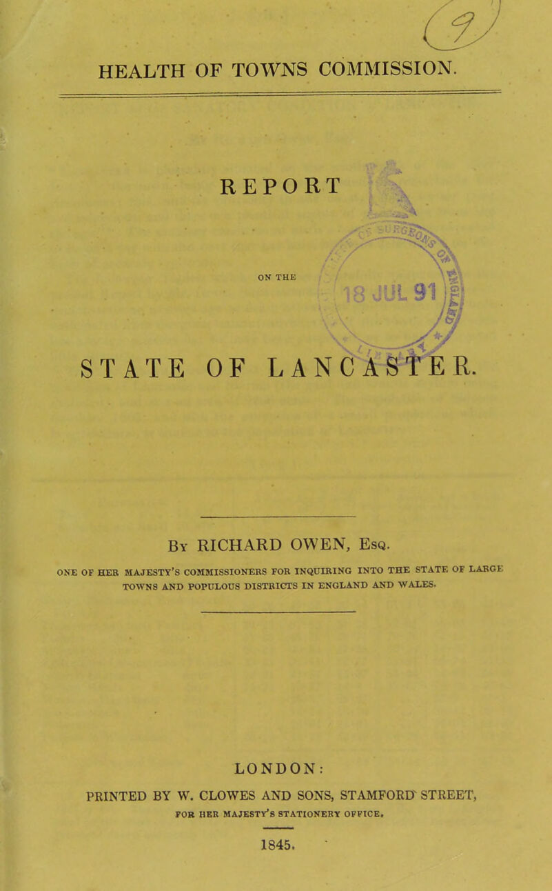 HEALTH OF TOWNS COMMISSION. REPORT ON THE 18 JUL 91 I STATE OF LANCASTER. By RICHARD OWEN, Esq. ONE OF HER MAJESTY’S COMMISSIONERS FOR INQUIRING INTO THE STATE OF LARGE TOWNS AND POPULOUS DISTRICTS IN ENGLAND AND WALES- LONDON: PRINTED BY W. CLOWES AND SONS, STAMFORD STREET, FOR HER MAJESTY’S STATIONERY OFFICE. 1845.