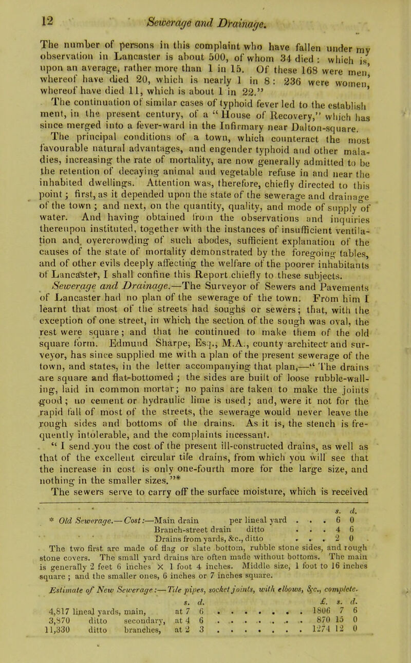 Sewerage and Drainage. The number of persons in this complaint who have fallen under mv observation in Lancaster is about 500, of whom 34 died : which is upon an average, rather more than 1 in 15. Of these 168 were men’ whereof have died 20, which is nearly 1 in 8 : 236 were women’ whereof have died 11, which is about 1 in 22.” The continuation of similar cases of typhoid fever led to the establish ment, in the present century, of a “ House of Recovery,” which has since merged into a fever-ward in the Infirmary near Dalton-square. The principal conditions of a town, which counteract the most favourable natural advantages, and engender typhoid and other mala- dies, increasing the rate of mortality, are now generally admitted to be the retention of decaying animal and vegetable refuse in and near the inhabited dwellings. Attention was, therefore, chiefly directed to this point; first, as it depended upon the state of the sewerage and drainage of the town ; and next, on the quantity, quality, and mode of supply'of water. And having obtained from the observations and inquiries thereupon instituted, together with the instances of insufficient ventila- tion and overcrowding of such abodes, sufficient explanation of the causes of the state of mortality demonstrated by the foregoing tables, and of other evils deeply affecting the welfare of the poorer inhabitants of Lancaster, I shall confine this Report chiefly to these subjects. Sewerage and Drainage.—The Surveyor of Sewers and Pavements of Lancaster had no plan of the sewerage of the town. From him I learnt that most of the streets had soughs or sewers; that, with tfie exception of one street, in which the section of the sough was oval, the rest were square; and that he continued to make them of the old square form. Edmund Sharpe, Esq., M.A., county architect-and sur- veyor, has since supplied me with a plan of the present sewerage of the town, and states, in the letter accompanying that plan,—“ The drains ■are square and flat-bottomed ; the sides are built of loose rubble-wall- ing, laid in common mortar; no pains are taken to make the joints good ; no cement or hydraulic lime is used; and, were it not for the rapid fall of most of the streets, the sewerage would never leave the rough sides and bottoms of the drains. As it is, the stench is fre- quently intolerable, and the complaints incessant. “ I send you the cost of the present ill-constructed drains, as well as that of the excellent circular tile drains, from which you will see that the increase in cost is only one-fourth more for the large size, and nothing in the smaller sizes.”* The sewers serve to carry off the surface moisture, which is received • 4 s. d. * Old Sewerage.— Cost:—Main drain per lineal yard ... 6 0 Branch-street drain ditto ... 4 6 Drains from yards, &c., ditto ... 2 0 The two first are made of flag or slate bottom, rubble stone sides, and rough stone covers. The small yard drains are often made without bottoms. The main is generally 2 feet 6 inches X 1 foot 4 inches. Middle size, 1 foot to 16 inches square ; and the smaller ones, 6 inches or 7 inches square. Estimate of New Sewerage.:—Tile pipes, socket jomts, with elbows, complete■ s. d. £. s. d. 4,817 lineal yards, main, at 7 6 . 1806 7 6 3,870 ditto secondary, at 4 6 ... 870 15 0 11,330 ditto branches, at 2 3 1274 12 0