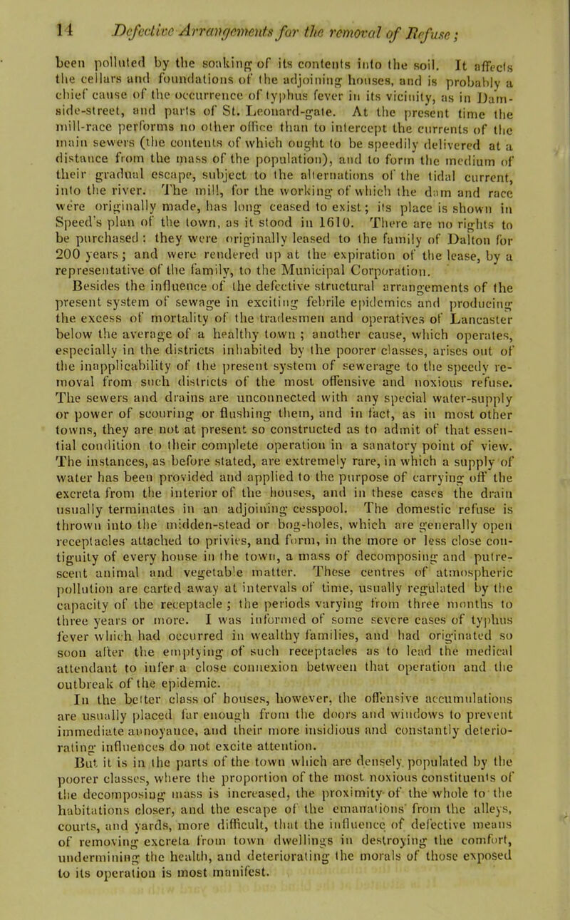 been polluted by the soaking of its contents into the soil. It affects the cellars and foundations of the adjoining houses, and is probably a chief cause of the occurrence of typhus fever in its vicinity, as in Dam- side-street, and parts of St. Leonard-gate. At the present time the mill-race performs no other office than to intercept the currents of the main sewers (the contents of which ought to be speedily delivered at a distance from the mass of the population), and to form the medium of their gradual escape, subject to the alternations of the tidal current into the river. The mill, for the working of which the dam and race were originally made, has long ceased to exist; its place is shown in Speed's plan of the town, as it stood in 1610. There are no rights to be purchased: they were originally leased to the family of Dalton for 200 years; and were rendered up at the expiration of the lease, by a representative of the family, to the Municipal Corporation. Besides the influence of the defective structural arrangements of the present system of sewage in exciting febrile epidemics and producing the excess of mortality of the tradesmen and operatives of Lancaster below the average of a healthy town ; another cause, which operates, especially in the districts inhabited by the poorer classes, arises out of the inapplicability of the present system of sewerage to the speedy re- moval from such districts of the most offensive and noxious refuse. The sewers and drains are unconnected with any special water-supply or power of scouring or flushing them, and in fact, as in most other towns, they are not at present so constructed as to admit of that essen- tial condition to their complete operation in a sanatory point of view. The instances, as before stated, are extremely rare, in which a supply of water has been provided and applied to the purpose of carrying off the excreta from the interior of the houses, and in these cases the drain usually terminates in an adjoining cesspool. The domestic refuse is thrown into the midden-stead or bog-holes, which are generally open receptacles attached to privies, and form, in the more or less close con- tiguity of every house in the town, a mass of decomposing and putre- scent animal and vegetable matter. These centres of atmospheric pollution are carted away at intervals of time, usually regulated by the capacity of the receptacle ; the periods varying from three months to three years or more. I was informed of some severe cases of typhus fever which had occurred in wealthy families, and had originated so soon after the emptying of such receptacles as to lead the medical attendant to infer a close connexion between that operation and the outbreak of the epidemic. In the belter class of houses, however, the offensive accumulations are usually placed far enough from the doors and windows to prevent immediate annoyance, and their more insidious and constantly deterio- rating influences do not excite attention. But it is in the parts of the town which are densely, populated by the poorer classes, where the proportion of the most noxious constituents of the decomposing mass is increased, the proximity of the whole to the habitations closer, and the escape of the emanations' from the alleys, courts, and yards, more difficult, that the influence of defective means of removing excreta from town dwellings in destroying the comfort, undermining the health, and deteriorating the morals of those exposed to its operation is most manifest.